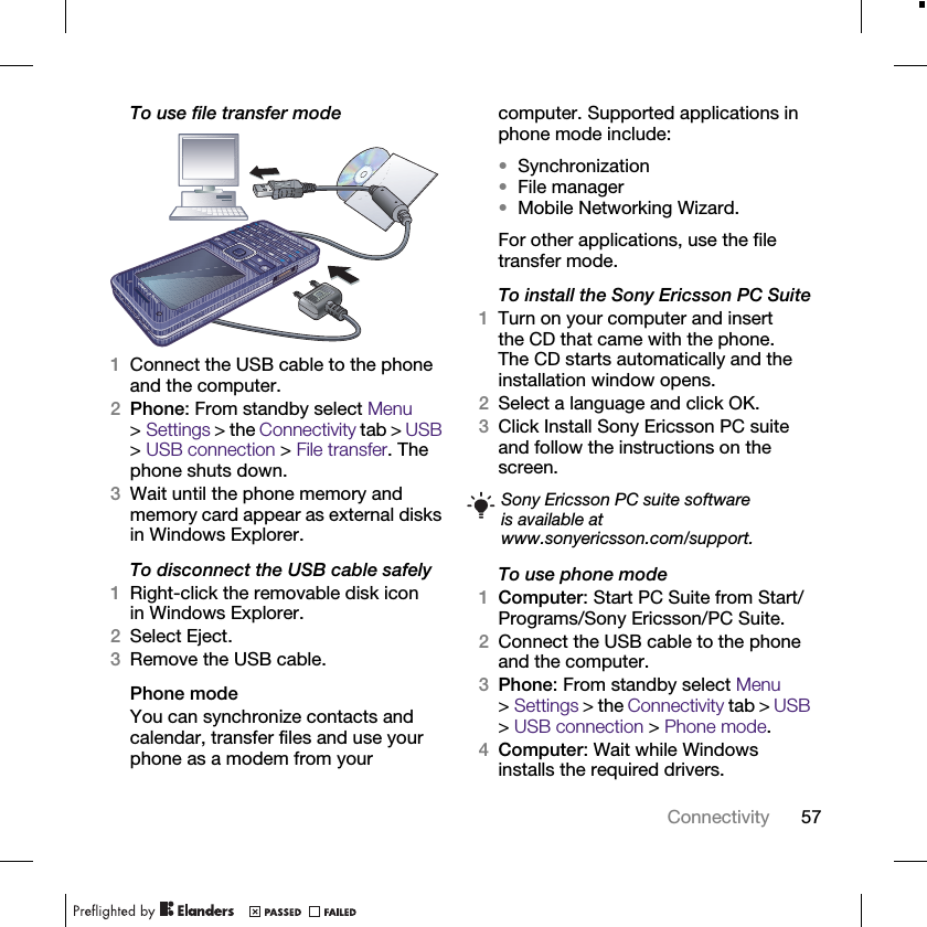 57ConnectivityTo use file transfer mode1Connect the USB cable to the phone and the computer.2Phone: From standby select Menu &gt;Settings &gt; the Connectivity tab &gt; USB &gt; USB connection &gt; File transfer. The phone shuts down.3Wait until the phone memory and memory card appear as external disks in Windows Explorer.To disconnect the USB cable safely1Right-click the removable disk icon in Windows Explorer.2Select Eject.3Remove the USB cable.Phone modeYou can synchronize contacts and calendar, transfer files and use your phone as a modem from your computer. Supported applications in phone mode include:•Synchronization•File manager•Mobile Networking Wizard.For other applications, use the file transfer mode.To install the Sony Ericsson PC Suite1Turn on your computer and insert the CD that came with the phone. The CD starts automatically and the installation window opens.2Select a language and click OK.3Click Install Sony Ericsson PC suite and follow the instructions on the screen.To use phone mode1Computer: Start PC Suite from Start/Programs/Sony Ericsson/PC Suite.2Connect the USB cable to the phone and the computer.3Phone: From standby select Menu &gt;Settings &gt; the Connectivity tab &gt; USB &gt; USB connection &gt; Phone mode.4Computer: Wait while Windows installs the required drivers.Sony Ericsson PC suite software is available at www.sonyericsson.com/support.