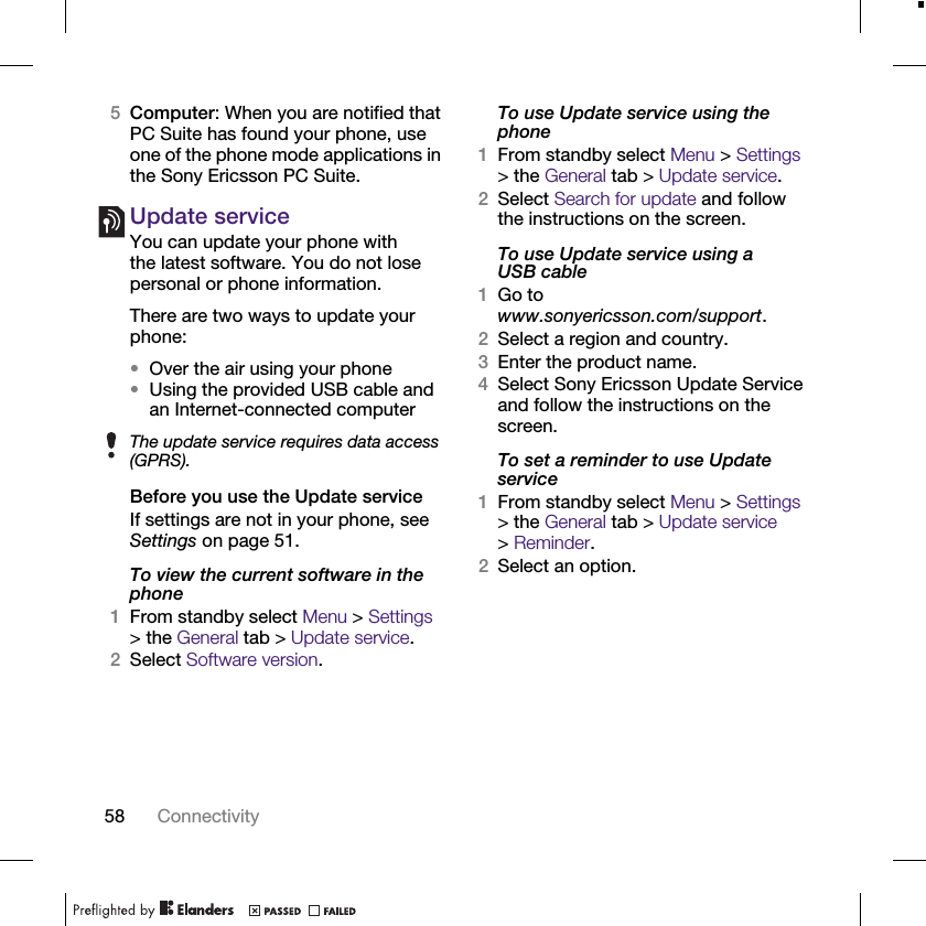 58 Connectivity5Computer: When you are notified that PC Suite has found your phone, use one of the phone mode applications in the Sony Ericsson PC Suite.Update serviceYou can update your phone with the latest software. You do not lose personal or phone information.There are two ways to update your phone:•Over the air using your phone•Using the provided USB cable and an Internet-connected computerBefore you use the Update serviceIf settings are not in your phone, see Settings on page 51.To view the current software in the phone1From standby select Menu &gt; Settings &gt; the General tab &gt; Update service.2Select Software version.To use Update service using the phone1From standby select Menu &gt; Settings &gt; the General tab &gt; Update service.2Select Search for update and follow the instructions on the screen.To use Update service using a USB cable1Go to www.sonyericsson.com/support.2Select a region and country.3Enter the product name.4Select Sony Ericsson Update Service and follow the instructions on the screen.To set a reminder to use Update service1From standby select Menu &gt; Settings &gt; the General tab &gt; Update service &gt;Reminder.2Select an option.The update service requires data access (GPRS).