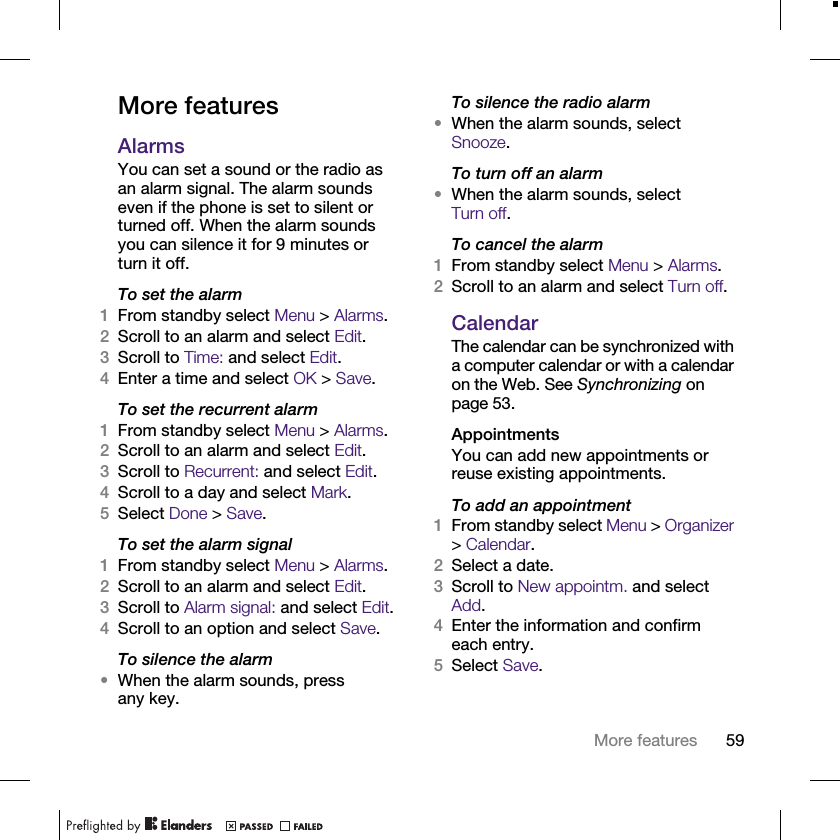 59More featuresMore featuresAlarmsYou can set a sound or the radio as an alarm signal. The alarm sounds even if the phone is set to silent or turned off. When the alarm sounds you can silence it for 9 minutes or turn it off.To set the alarm1From standby select Menu &gt; Alarms.2Scroll to an alarm and select Edit.3Scroll to Time: and select Edit.4Enter a time and select OK &gt; Save.To set the recurrent alarm1From standby select Menu &gt; Alarms.2Scroll to an alarm and select Edit.3Scroll to Recurrent: and select Edit.4Scroll to a day and select Mark.5Select Done &gt; Save.To set the alarm signal1From standby select Menu &gt; Alarms.2Scroll to an alarm and select Edit.3Scroll to Alarm signal: and select Edit.4Scroll to an option and select Save.To silence the alarm•When the alarm sounds, press any key.To silence the radio alarm•When the alarm sounds, select Snooze.To turn off an alarm•When the alarm sounds, select Turn off.To cancel the alarm1From standby select Menu &gt; Alarms. 2Scroll to an alarm and select Turn off.CalendarThe calendar can be synchronized with a computer calendar or with a calendar on the Web. See Synchronizing on page 53.AppointmentsYou can add new appointments or reuse existing appointments.To add an appointment1From standby select Menu &gt; Organizer &gt; Calendar.2Select a date.3Scroll to New appointm. and select Add.4Enter the information and confirm each entry.5Select Save.