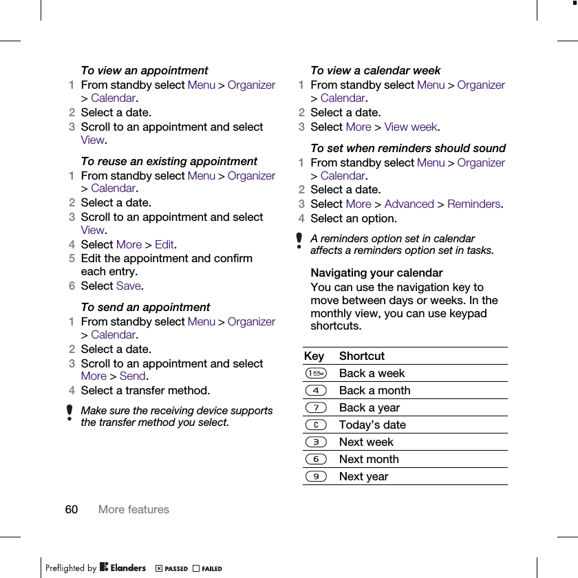 60 More featuresTo view an appointment1From standby select Menu &gt; Organizer &gt; Calendar.2Select a date.3Scroll to an appointment and select View.To reuse an existing appointment1From standby select Menu &gt; Organizer &gt; Calendar.2Select a date.3Scroll to an appointment and select View.4Select More &gt; Edit.5Edit the appointment and confirm each entry.6Select Save.To send an appointment1From standby select Menu &gt; Organizer &gt; Calendar.2Select a date.3Scroll to an appointment and select More &gt; Send.4Select a transfer method.To view a calendar week1From standby select Menu &gt; Organizer &gt; Calendar.2Select a date.3Select More &gt; View week.To set when reminders should sound1From standby select Menu &gt; Organizer &gt; Calendar.2Select a date.3Select More &gt; Advanced &gt; Reminders.4Select an option.Navigating your calendarYou can use the navigation key to move between days or weeks. In the monthly view, you can use keypad shortcuts.Make sure the receiving device supports the transfer method you select.A reminders option set in calendar affects a reminders option set in tasks.Key ShortcutBack a weekBack a monthBack a yearToday’s dateNext weekNext monthNext year