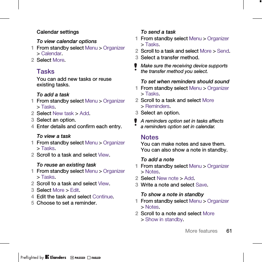 61More featuresCalendar settingsTo view calendar options1From standby select Menu &gt; Organizer &gt; Calendar.2Select More.TasksYou can add new tasks or reuse existing tasks.To add a task1From standby select Menu &gt; Organizer &gt; Tasks.2Select New task &gt; Add.3Select an option.4Enter details and confirm each entry.To view a task1From standby select Menu &gt; Organizer &gt; Tasks. 2Scroll to a task and select View.To reuse an existing task1From standby select Menu &gt; Organizer &gt; Tasks.2Scroll to a task and select View.3Select More &gt; Edit.4Edit the task and select Continue.5Choose to set a reminder.To send a task 1From standby select Menu &gt; Organizer &gt; Tasks.2Scroll to a task and select More &gt; Send.3Select a transfer method.To set when reminders should sound1From standby select Menu &gt; Organizer &gt; Tasks.2Scroll to a task and select More &gt;Reminders.3Select an option.NotesYou can make notes and save them. You can also show a note in standby.To add a note1From standby select Menu &gt; Organizer &gt; Notes.2Select New note &gt; Add.3Write a note and select Save.To show a note in standby1From standby select Menu &gt; Organizer &gt; Notes.2Scroll to a note and select More &gt;Show in standby.Make sure the receiving device supports the transfer method you select.A reminders option set in tasks affects a reminders option set in calendar.