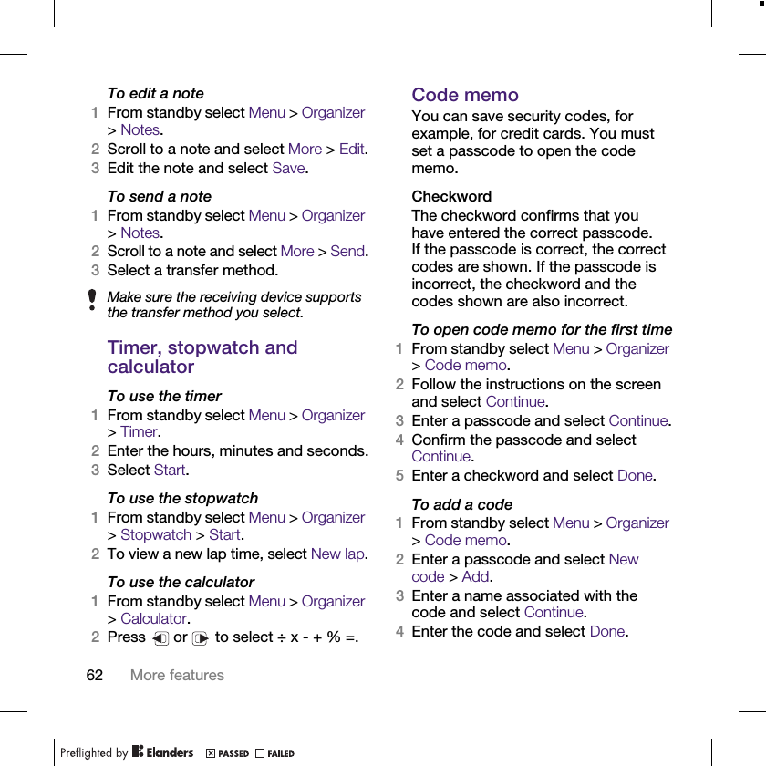 62 More featuresTo edit a note1From standby select Menu &gt; Organizer &gt; Notes.2Scroll to a note and select More &gt; Edit.3Edit the note and select Save.To send a note1From standby select Menu &gt; Organizer &gt; Notes.2Scroll to a note and select More &gt; Send.3Select a transfer method.Timer, stopwatch and calculator To use the timer1From standby select Menu &gt; Organizer &gt; Timer.2Enter the hours, minutes and seconds.3Select Start.To use the stopwatch1From standby select Menu &gt; Organizer &gt; Stopwatch &gt; Start.2To view a new lap time, select New lap.To use the calculator1From standby select Menu &gt; Organizer &gt; Calculator.2Press   or   to select ÷ x - + % =.Code memoYou can save security codes, for example, for credit cards. You must set a passcode to open the code memo.CheckwordThe checkword confirms that you have entered the correct passcode. If the passcode is correct, the correct codes are shown. If the passcode is incorrect, the checkword and the codes shown are also incorrect.To open code memo for the first time1From standby select Menu &gt; Organizer &gt; Code memo. 2Follow the instructions on the screen and select Continue.3Enter a passcode and select Continue.4Confirm the passcode and select Continue.5Enter a checkword and select Done.To add a code1From standby select Menu &gt; Organizer &gt; Code memo.2Enter a passcode and select New code &gt; Add.3Enter a name associated with the code and select Continue.4Enter the code and select Done.Make sure the receiving device supports the transfer method you select.