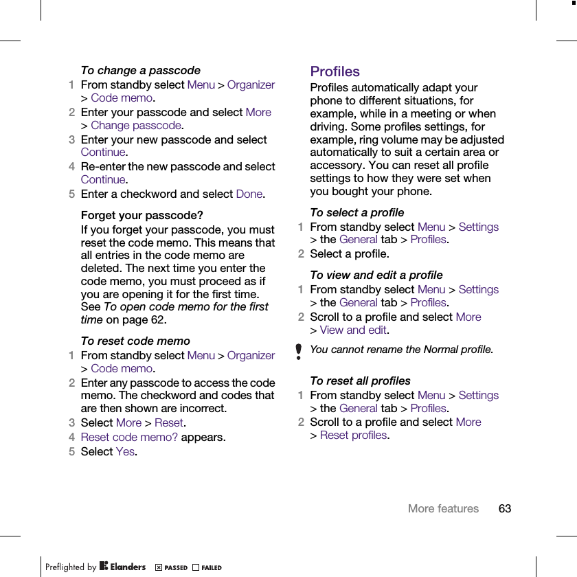 63More featuresTo change a passcode1From standby select Menu &gt; Organizer &gt; Code memo.2Enter your passcode and select More &gt; Change passcode.3Enter your new passcode and select Continue.4Re-enter the new passcode and select Continue.5Enter a checkword and select Done.Forget your passcode?If you forget your passcode, you must reset the code memo. This means that all entries in the code memo are deleted. The next time you enter the code memo, you must proceed as if you are opening it for the first time. See To open code memo for the first time on page 62.To reset code memo1From standby select Menu &gt; Organizer &gt; Code memo. 2Enter any passcode to access the code memo. The checkword and codes that are then shown are incorrect.3Select More &gt; Reset.4Reset code memo? appears.5Select Yes.ProfilesProfiles automatically adapt your phone to different situations, for example, while in a meeting or when driving. Some profiles settings, for example, ring volume may be adjusted automatically to suit a certain area or accessory. You can reset all profile settings to how they were set when you bought your phone.To select a profile1From standby select Menu &gt; Settings &gt; the General tab &gt; Profiles.2Select a profile.To view and edit a profile1From standby select Menu &gt; Settings &gt; the General tab &gt; Profiles.2Scroll to a profile and select More &gt;View and edit.To reset all profiles1From standby select Menu &gt; Settings &gt; the General tab &gt; Profiles.2Scroll to a profile and select More &gt;Reset profiles.You cannot rename the Normal profile.