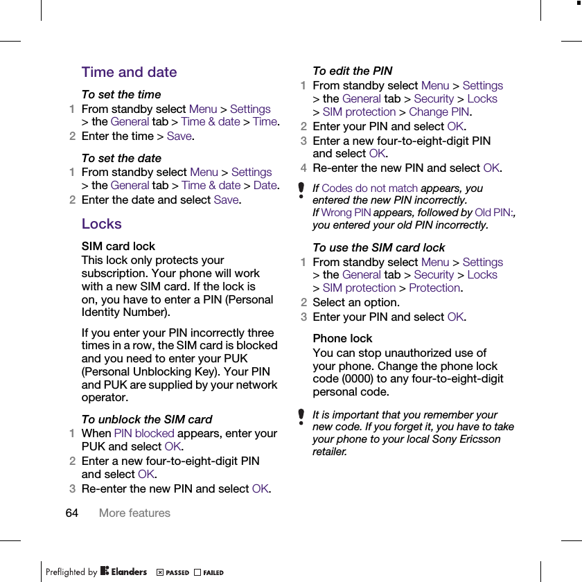 64 More featuresTime and dateTo set the time1From standby select Menu &gt; Settings &gt; the General tab &gt; Time &amp; date &gt; Time.2Enter the time &gt; Save.To set the date1From standby select Menu &gt; Settings &gt; the General tab &gt; Time &amp; date &gt; Date.2Enter the date and select Save.LocksSIM card lockThis lock only protects your subscription. Your phone will work with a new SIM card. If the lock is on, you have to enter a PIN (Personal Identity Number).If you enter your PIN incorrectly three times in a row, the SIM card is blocked and you need to enter your PUK (Personal Unblocking Key). Your PIN and PUK are supplied by your network operator.To unblock the SIM card1When PIN blocked appears, enter your PUK and select OK.2Enter a new four-to-eight-digit PIN and select OK.3Re-enter the new PIN and select OK.To edit the PIN1From standby select Menu &gt; Settings &gt; the General tab &gt; Security &gt; Locks &gt;SIM protection &gt; Change PIN.2Enter your PIN and select OK.3Enter a new four-to-eight-digit PIN and select OK.4Re-enter the new PIN and select OK.To use the SIM card lock1From standby select Menu &gt; Settings &gt; the General tab &gt; Security &gt; Locks &gt;SIM protection &gt; Protection.2Select an option.3Enter your PIN and select OK.Phone lockYou can stop unauthorized use of your phone. Change the phone lock code (0000) to any four-to-eight-digit personal code.If Codes do not match appears, you entered the new PIN incorrectly.If Wrong PIN appears, followed by Old PIN:, you entered your old PIN incorrectly.It is important that you remember your new code. If you forget it, you have to take your phone to your local Sony Ericsson retailer.