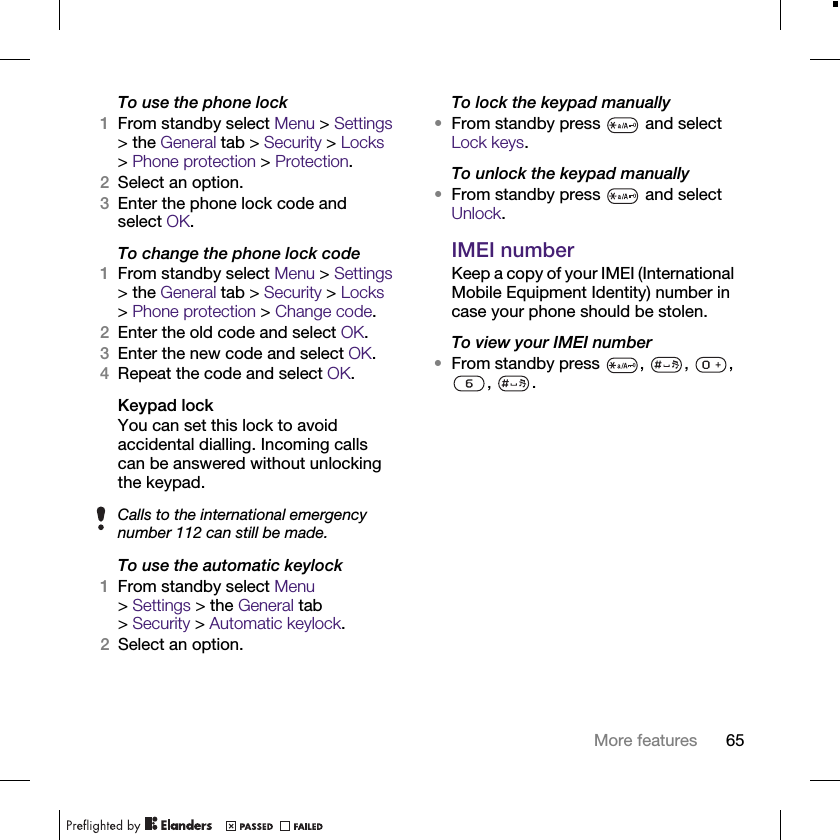65More featuresTo use the phone lock1From standby select Menu &gt; Settings &gt; the General tab &gt; Security &gt; Locks &gt;Phone protection &gt; Protection.2Select an option.3Enter the phone lock code and select OK.To change the phone lock code1From standby select Menu &gt; Settings &gt; the General tab &gt; Security &gt; Locks &gt;Phone protection &gt; Change code.2Enter the old code and select OK.3Enter the new code and select OK.4Repeat the code and select OK.Keypad lockYou can set this lock to avoid accidental dialling. Incoming calls can be answered without unlocking the keypad.To use the automatic keylock1From standby select Menu &gt;Settings &gt; the General tab &gt;Security &gt;Automatic keylock.2Select an option.To lock the keypad manually•From standby press   and select Lock keys.To unlock the keypad manually•From standby press   and select Unlock.IMEI numberKeep a copy of your IMEI (International Mobile Equipment Identity) number in case your phone should be stolen.To view your IMEI number•From standby press , , , , .Calls to the international emergency number 112 can still be made.