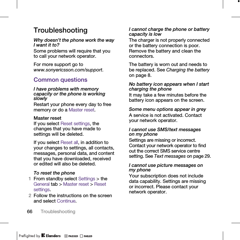 66 TroubleshootingTroubleshootingWhy doesn’t the phone work the way I want it to?Some problems will require that you to call your network operator.For more support go to www.sonyericsson.com/support.Common questionsI have problems with memory capacity or the phone is working slowlyRestart your phone every day to free memory or do a Master reset.Master resetIf you select Reset settings, the changes that you have made to settings will be deleted.If you select Reset all, in addition to your changes to settings, all contacts, messages, personal data, and content that you have downloaded, received or edited will also be deleted.To reset the phone1From standby select Settings &gt; the General tab &gt; Master reset &gt; Reset settings.2Follow the instructions on the screen and select Continue.I cannot charge the phone or battery capacity is lowThe charger is not properly connected or the battery connection is poor. Remove the battery and clean the connectors.The battery is worn out and needs to be replaced. See Charging the battery on page 8.No battery icon appears when I start charging the phoneIt may take a few minutes before the battery icon appears on the screen.Some menu options appear in greyA service is not activated. Contact your network operator.I cannot use SMS/text messages on my phoneSettings are missing or incorrect. Contact your network operator to find out the correct SMS service centre setting. See Text messages on page 29.I cannot use picture messages on my phoneYour subscription does not include data capability. Settings are missing or incorrect. Please contact your network operator.