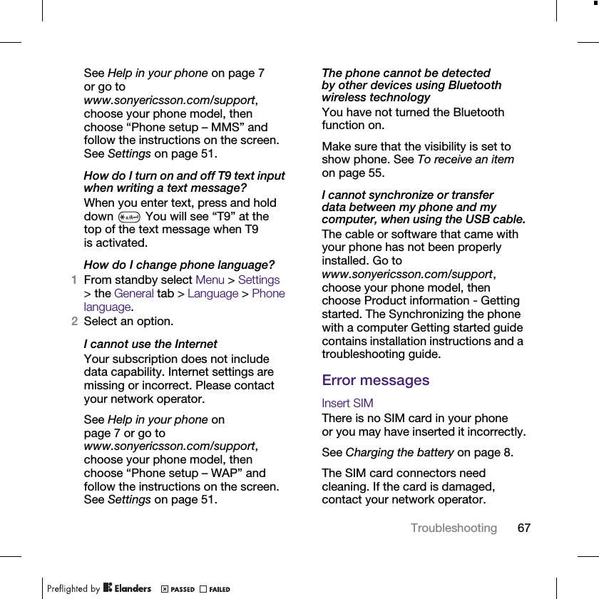 67TroubleshootingSee Help in your phone on page 7 or go to www.sonyericsson.com/support, choose your phone model, then choose “Phone setup – MMS” and follow the instructions on the screen. See Settings on page 51.How do I turn on and off T9 text input when writing a text message?When you enter text, press and hold down   You will see “T9” at the top of the text message when T9 is activated.How do I change phone language?1From standby select Menu &gt; Settings &gt; the General tab &gt; Language &gt; Phone language.2Select an option.I cannot use the InternetYour subscription does not include data capability. Internet settings are missing or incorrect. Please contact your network operator.See Help in your phone on page 7 or go to www.sonyericsson.com/support, choose your phone model, then choose “Phone setup – WAP” and follow the instructions on the screen. See Settings on page 51.The phone cannot be detected by other devices using Bluetooth wireless technologyYou have not turned the Bluetooth function on.Make sure that the visibility is set to show phone. See To receive an item on page 55.I cannot synchronize or transfer data between my phone and my computer, when using the USB cable.The cable or software that came with your phone has not been properly installed. Go to www.sonyericsson.com/support, choose your phone model, then choose Product information - Getting started. The Synchronizing the phone with a computer Getting started guide contains installation instructions and a troubleshooting guide.Error messagesInsert SIMThere is no SIM card in your phone or you may have inserted it incorrectly.See Charging the battery on page 8.The SIM card connectors need cleaning. If the card is damaged, contact your network operator.