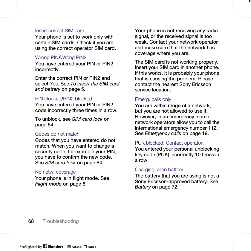 68 TroubleshootingInsert correct SIM card Your phone is set to work only with certain SIM cards. Check if you are using the correct operator SIM card.Wrong PIN/Wrong PIN2You have entered your PIN or PIN2 incorrectly.Enter the correct PIN or PIN2 and select Yes. See To insert the SIM card and battery on page 5.PIN blocked/PIN2 blockedYou have entered your PIN or PIN2 code incorrectly three times in a row.To unblock, see SIM card lock on page 64.Codes do not matchCodes that you have entered do not match. When you want to change a security code, for example your PIN, you have to confirm the new code. See SIM card lock on page 64.No netw. coverageYour phone is in flight mode. See Flight mode on page 6.Your phone is not receiving any radio signal, or the received signal is too weak. Contact your network operator and make sure that the network has coverage where you are.The SIM card is not working properly. Insert your SIM card in another phone. If this works, it is probably your phone that is causing the problem. Please contact the nearest Sony Ericsson service location.Emerg. calls onlyYou are within range of a network, but you are not allowed to use it. However, in an emergency, some network operators allow you to call the international emergency number 112. See Emergency calls on page 19.PUK blocked. Contact operator.You entered your personal unblocking key code (PUK) incorrectly 10 times in a row.Charging, alien batteryThe battery that you are using is not a Sony Ericsson-approved battery. See Battery on page 72.