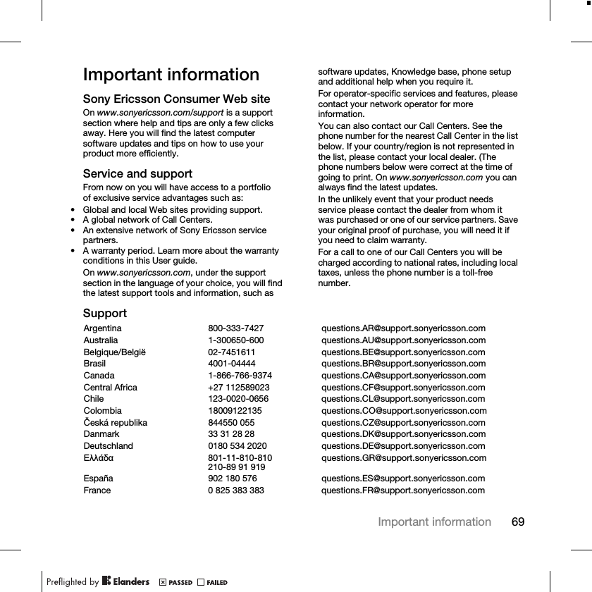 69Important informationImportant informationSony Ericsson Consumer Web siteOn www.sonyericsson.com/support is a support section where help and tips are only a few clicks away. Here you will find the latest computer software updates and tips on how to use your product more efficiently.Service and supportFrom now on you will have access to a portfolio of exclusive service advantages such as:• Global and local Web sites providing support.• A global network of Call Centers.• An extensive network of Sony Ericsson service partners.• A warranty period. Learn more about the warranty conditions in this User guide.On www.sonyericsson.com, under the support section in the language of your choice, you will find the latest support tools and information, such as software updates, Knowledge base, phone setup and additional help when you require it.For operator-specific services and features, please contact your network operator for more information.You can also contact our Call Centers. See the phone number for the nearest Call Center in the list below. If your country/region is not represented in the list, please contact your local dealer. (The phone numbers below were correct at the time of going to print. On www.sonyericsson.com you can always find the latest updates.In the unlikely event that your product needs service please contact the dealer from whom it was purchased or one of our service partners. Save your original proof of purchase, you will need it if you need to claim warranty.For a call to one of our Call Centers you will be charged according to national rates, including local taxes, unless the phone number is a toll-free number.SupportArgentina 800-333-7427 questions.AR@support.sonyericsson.comAustralia 1-300650-600 questions.AU@support.sonyericsson.comBelgique/België 02-7451611 questions.BE@support.sonyericsson.comBrasil 4001-04444 questions.BR@support.sonyericsson.comCanada 1-866-766-9374 questions.CA@support.sonyericsson.comCentral Africa +27 112589023 questions.CF@support.sonyericsson.comChile 123-0020-0656 questions.CL@support.sonyericsson.comColombia 18009122135 questions.CO@support.sonyericsson.comČeská republika 844550 055 questions.CZ@support.sonyericsson.comDanmark 33 31 28 28 questions.DK@support.sonyericsson.comDeutschland 0180 534 2020 questions.DE@support.sonyericsson.comǼȜȜȐįĮ 801-11-810-810210-89 91 919 questions.GR@support.sonyericsson.comEspaña 902 180 576 questions.ES@support.sonyericsson.comFrance 0 825 383 383 questions.FR@support.sonyericsson.com