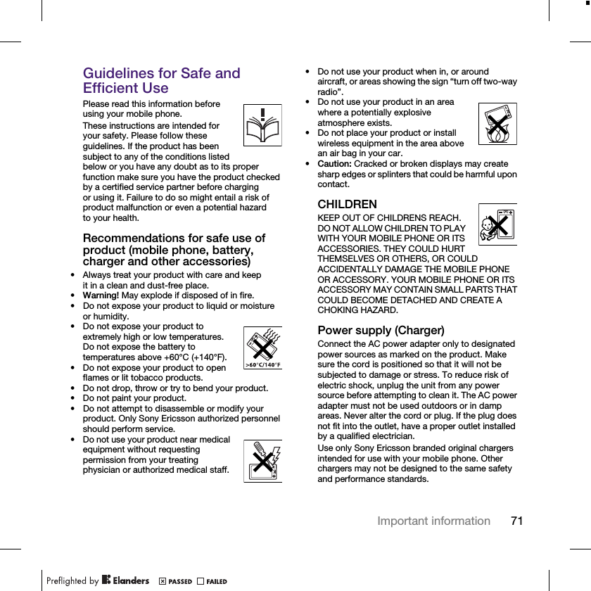 71Important informationGuidelines for Safe and Efficient UsePlease read this information before using your mobile phone.These instructions are intended for your safety. Please follow these guidelines. If the product has been subject to any of the conditions listed below or you have any doubt as to its proper function make sure you have the product checked by a certified service partner before charging or using it. Failure to do so might entail a risk of product malfunction or even a potential hazard to your health.Recommendations for safe use of product (mobile phone, battery, charger and other accessories)• Always treat your product with care and keep it in a clean and dust-free place.•Warning! May explode if disposed of in fire.• Do not expose your product to liquid or moisture or humidity.• Do not expose your product to extremely high or low temperatures. Do not expose the battery to temperatures above +60°C (+140°F). • Do not expose your product to open flames or lit tobacco products.• Do not drop, throw or try to bend your product.• Do not paint your product.• Do not attempt to disassemble or modify your product. Only Sony Ericsson authorized personnel should perform service.• Do not use your product near medical equipment without requesting permission from your treating physician or authorized medical staff.• Do not use your product when in, or around aircraft, or areas showing the sign “turn off two-way radio”.• Do not use your product in an area where a potentially explosive atmosphere exists.• Do not place your product or install wireless equipment in the area above an air bag in your car.•Caution: Cracked or broken displays may create sharp edges or splinters that could be harmful upon contact.CHILDRENKEEP OUT OF CHILDRENS REACH. DO NOT ALLOW CHILDREN TO PLAY WITH YOUR MOBILE PHONE OR ITS ACCESSORIES. THEY COULD HURT THEMSELVES OR OTHERS, OR COULD ACCIDENTALLY DAMAGE THE MOBILE PHONE OR ACCESSORY. YOUR MOBILE PHONE OR ITS ACCESSORY MAY CONTAIN SMALL PARTS THAT COULD BECOME DETACHED AND CREATE A CHOKING HAZARD.Power supply (Charger)Connect the AC power adapter only to designated power sources as marked on the product. Make sure the cord is positioned so that it will not be subjected to damage or stress. To reduce risk of electric shock, unplug the unit from any power source before attempting to clean it. The AC power adapter must not be used outdoors or in damp areas. Never alter the cord or plug. If the plug does not fit into the outlet, have a proper outlet installed by a qualified electrician.Use only Sony Ericsson branded original chargers intended for use with your mobile phone. Other chargers may not be designed to the same safety and performance standards.