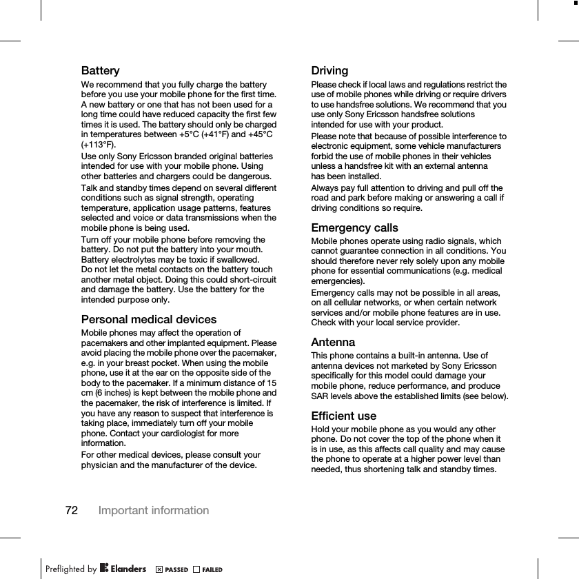 72 Important informationBatteryWe recommend that you fully charge the battery before you use your mobile phone for the first time. A new battery or one that has not been used for a long time could have reduced capacity the first few times it is used. The battery should only be charged in temperatures between +5°C (+41°F) and +45°C (+113°F).Use only Sony Ericsson branded original batteries intended for use with your mobile phone. Using other batteries and chargers could be dangerous.Talk and standby times depend on several different conditions such as signal strength, operating temperature, application usage patterns, features selected and voice or data transmissions when the mobile phone is being used.Turn off your mobile phone before removing the battery. Do not put the battery into your mouth. Battery electrolytes may be toxic if swallowed. Do not let the metal contacts on the battery touch another metal object. Doing this could short-circuit and damage the battery. Use the battery for the intended purpose only.Personal medical devicesMobile phones may affect the operation of pacemakers and other implanted equipment. Please avoid placing the mobile phone over the pacemaker, e.g. in your breast pocket. When using the mobile phone, use it at the ear on the opposite side of the body to the pacemaker. If a minimum distance of 15 cm (6 inches) is kept between the mobile phone and the pacemaker, the risk of interference is limited. If you have any reason to suspect that interference is taking place, immediately turn off your mobile phone. Contact your cardiologist for more information.For other medical devices, please consult your physician and the manufacturer of the device.DrivingPlease check if local laws and regulations restrict the use of mobile phones while driving or require drivers to use handsfree solutions. We recommend that you use only Sony Ericsson handsfree solutions intended for use with your product.Please note that because of possible interference to electronic equipment, some vehicle manufacturers forbid the use of mobile phones in their vehicles unless a handsfree kit with an external antenna has been installed.Always pay full attention to driving and pull off the road and park before making or answering a call if driving conditions so require.Emergency callsMobile phones operate using radio signals, which cannot guarantee connection in all conditions. You should therefore never rely solely upon any mobile phone for essential communications (e.g. medical emergencies).Emergency calls may not be possible in all areas, on all cellular networks, or when certain network services and/or mobile phone features are in use. Check with your local service provider.AntennaThis phone contains a built-in antenna. Use of antenna devices not marketed by Sony Ericsson specifically for this model could damage your mobile phone, reduce performance, and produce SAR levels above the established limits (see below).Efficient useHold your mobile phone as you would any other phone. Do not cover the top of the phone when it is in use, as this affects call quality and may cause the phone to operate at a higher power level than needed, thus shortening talk and standby times.