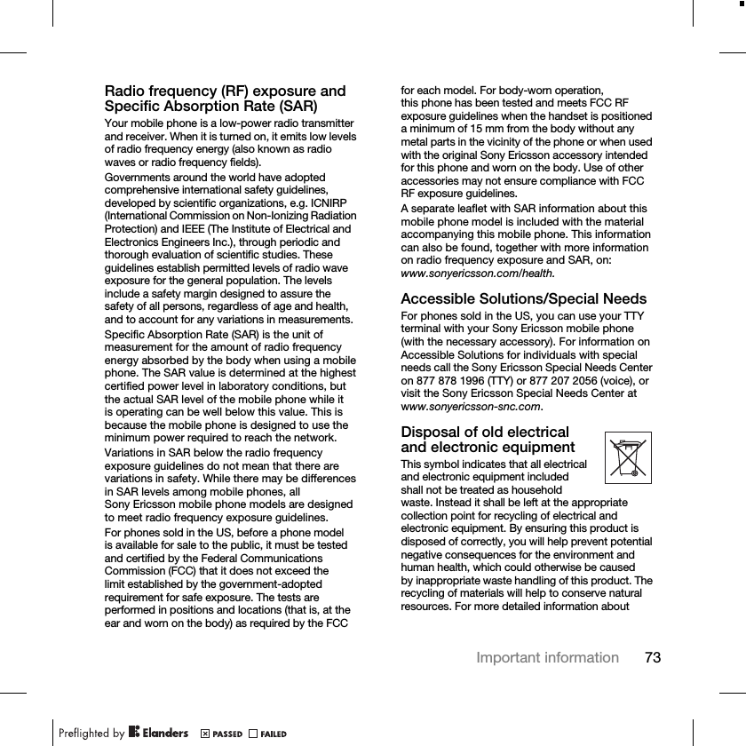 73Important informationRadio frequency (RF) exposure and Specific Absorption Rate (SAR)Your mobile phone is a low-power radio transmitter and receiver. When it is turned on, it emits low levels of radio frequency energy (also known as radio waves or radio frequency fields).Governments around the world have adopted comprehensive international safety guidelines, developed by scientific organizations, e.g. ICNIRP (International Commission on Non-Ionizing Radiation Protection) and IEEE (The Institute of Electrical and Electronics Engineers Inc.), through periodic and thorough evaluation of scientific studies. These guidelines establish permitted levels of radio wave exposure for the general population. The levels include a safety margin designed to assure the safety of all persons, regardless of age and health, and to account for any variations in measurements.Specific Absorption Rate (SAR) is the unit of measurement for the amount of radio frequency energy absorbed by the body when using a mobile phone. The SAR value is determined at the highest certified power level in laboratory conditions, but the actual SAR level of the mobile phone while it is operating can be well below this value. This is because the mobile phone is designed to use the minimum power required to reach the network.Variations in SAR below the radio frequency exposure guidelines do not mean that there are variations in safety. While there may be differences in SAR levels among mobile phones, all Sony Ericsson mobile phone models are designed to meet radio frequency exposure guidelines.For phones sold in the US, before a phone model is available for sale to the public, it must be tested and certified by the Federal Communications Commission (FCC) that it does not exceed the limit established by the government-adopted requirement for safe exposure. The tests are performed in positions and locations (that is, at the ear and worn on the body) as required by the FCC for each model. For body-worn operation, this phone has been tested and meets FCC RF exposure guidelines when the handset is positioned a minimum of 15 mm from the body without any metal parts in the vicinity of the phone or when used with the original Sony Ericsson accessory intended for this phone and worn on the body. Use of other accessories may not ensure compliance with FCC RF exposure guidelines.A separate leaflet with SAR information about this mobile phone model is included with the material accompanying this mobile phone. This information can also be found, together with more information on radio frequency exposure and SAR, on: www.sonyericsson.com/health.Accessible Solutions/Special NeedsFor phones sold in the US, you can use your TTY terminal with your Sony Ericsson mobile phone (with the necessary accessory). For information on Accessible Solutions for individuals with special needs call the Sony Ericsson Special Needs Center on 877 878 1996 (TTY) or 877 207 2056 (voice), or visit the Sony Ericsson Special Needs Center at www.sonyericsson-snc.com.Disposal of old electrical and electronic equipmentThis symbol indicates that all electrical and electronic equipment included shall not be treated as household waste. Instead it shall be left at the appropriate collection point for recycling of electrical and electronic equipment. By ensuring this product is disposed of correctly, you will help prevent potential negative consequences for the environment and human health, which could otherwise be caused by inappropriate waste handling of this product. The recycling of materials will help to conserve natural resources. For more detailed information about 