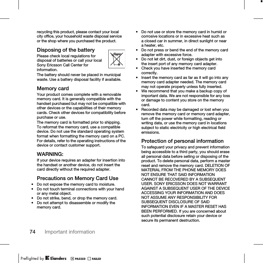 74 Important informationrecycling this product, please contact your local city office, your household waste disposal service or the shop where you purchased the product.Disposing of the batteryPlease check local regulations for disposal of batteries or call your local Sony Ericsson Call Center for information.The battery should never be placed in municipal waste. Use a battery disposal facility if available.Memory cardYour product comes complete with a removable memory card. It is generally compatible with the handset purchased but may not be compatible with other devices or the capabilities of their memory cards. Check other devices for compatibility before purchase or use.The memory card is formatted prior to shipping. To reformat the memory card, use a compatible device. Do not use the standard operating system format when formatting the memory card on a PC. For details, refer to the operating instructions of the device or contact customer support.WARNING:If your device requires an adapter for insertion into the handset or another device, do not insert the card directly without the required adapter.Precautions on Memory Card Use• Do not expose the memory card to moisture.• Do not touch terminal connections with your hand or any metal object.• Do not strike, bend, or drop the memory card.• Do not attempt to disassemble or modify the memory card.• Do not use or store the memory card in humid or corrosive locations or in excessive heat such as a closed car in summer, in direct sunlight or near a heater, etc.• Do not press or bend the end of the memory card adapter with excessive force.• Do not let dirt, dust, or foreign objects get into the insert port of any memory card adapter.• Check you have inserted the memory card correctly.• Insert the memory card as far as it will go into any memory card adapter needed. The memory card may not operate properly unless fully inserted.• We recommend that you make a backup copy of important data. We are not responsible for any loss or damage to content you store on the memory card.• Recorded data may be damaged or lost when you remove the memory card or memory card adapter, turn off the power while formatting, reading or writing data, or use the memory card in locations subject to static electricity or high electrical field emissions.Protection of personal informationTo safeguard your privacy and prevent information being accessible to a third party, you should erase all personal data before selling or disposing of the product. To delete personal data, perform a master reset and remove the memory card. DELETION OF MATERIAL FROM THE PHONE MEMORY DOES NOT ENSURE THAT SAID INFORMATION CANNOT BE RECOVERED BY A SUBSEQUENT USER. SONY ERICSSON DOES NOT WARRANT AGAINST A SUBSEQUENT USER OF THE DEVICE ACCESSING YOUR INFORMATION AND DOES NOT ASSUME ANY RESPONSIBILITY FOR SUBSEQUENT DISCLOSURE OF SAID INFORMATION EVEN IF A MASTER RESET HAS BEEN PERFORMED. If you are concerned about such potential disclosure retain your device or secure its permanent destruction.