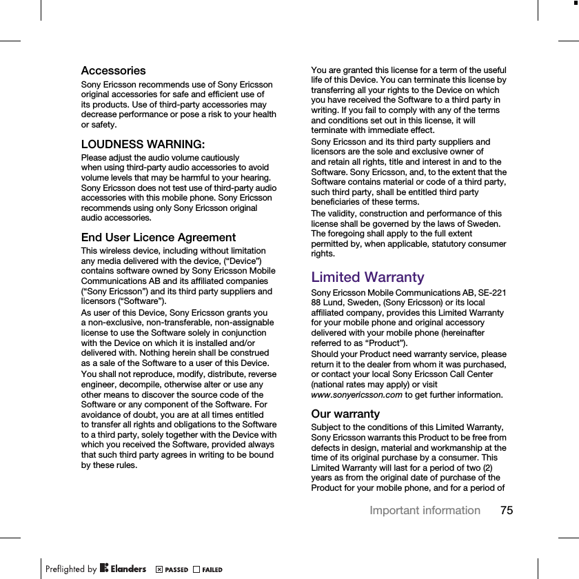 75Important informationAccessoriesSony Ericsson recommends use of Sony Ericsson original accessories for safe and efficient use of its products. Use of third-party accessories may decrease performance or pose a risk to your health or safety.LOUDNESS WARNING:Please adjust the audio volume cautiously when using third-party audio accessories to avoid volume levels that may be harmful to your hearing. Sony Ericsson does not test use of third-party audio accessories with this mobile phone. Sony Ericsson recommends using only Sony Ericsson original audio accessories.End User Licence AgreementThis wireless device, including without limitation any media delivered with the device, (“Device”) contains software owned by Sony Ericsson Mobile Communications AB and its affiliated companies (“Sony Ericsson”) and its third party suppliers and licensors (“Software”).As user of this Device, Sony Ericsson grants you a non-exclusive, non-transferable, non-assignable license to use the Software solely in conjunction with the Device on which it is installed and/or delivered with. Nothing herein shall be construed as a sale of the Software to a user of this Device.You shall not reproduce, modify, distribute, reverse engineer, decompile, otherwise alter or use any other means to discover the source code of the Software or any component of the Software. For avoidance of doubt, you are at all times entitled to transfer all rights and obligations to the Software to a third party, solely together with the Device with which you received the Software, provided always that such third party agrees in writing to be bound by these rules.You are granted this license for a term of the useful life of this Device. You can terminate this license by transferring all your rights to the Device on which you have received the Software to a third party in writing. If you fail to comply with any of the terms and conditions set out in this license, it will terminate with immediate effect.Sony Ericsson and its third party suppliers and licensors are the sole and exclusive owner of and retain all rights, title and interest in and to the Software. Sony Ericsson, and, to the extent that the Software contains material or code of a third party, such third party, shall be entitled third party beneficiaries of these terms.The validity, construction and performance of this license shall be governed by the laws of Sweden. The foregoing shall apply to the full extent permitted by, when applicable, statutory consumer rights.Limited WarrantySony Ericsson Mobile Communications AB, SE-221 88 Lund, Sweden, (Sony Ericsson) or its local affiliated company, provides this Limited Warranty for your mobile phone and original accessory delivered with your mobile phone (hereinafter referred to as “Product”).Should your Product need warranty service, please return it to the dealer from whom it was purchased, or contact your local Sony Ericsson Call Center (national rates may apply) or visit www.sonyericsson.com to get further information.Our warrantySubject to the conditions of this Limited Warranty, Sony Ericsson warrants this Product to be free from defects in design, material and workmanship at the time of its original purchase by a consumer. This Limited Warranty will last for a period of two (2) years as from the original date of purchase of the Product for your mobile phone, and for a period of 