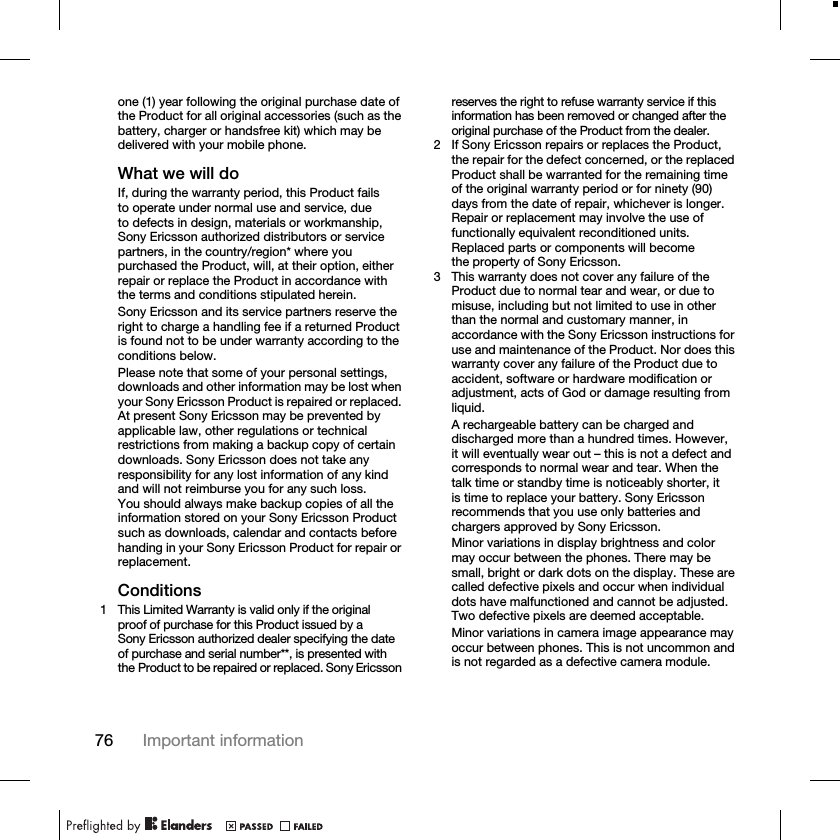 76 Important informationone (1) year following the original purchase date of the Product for all original accessories (such as the battery, charger or handsfree kit) which may be delivered with your mobile phone.What we will doIf, during the warranty period, this Product fails to operate under normal use and service, due to defects in design, materials or workmanship, Sony Ericsson authorized distributors or service partners, in the country/region* where you purchased the Product, will, at their option, either repair or replace the Product in accordance with the terms and conditions stipulated herein.Sony Ericsson and its service partners reserve the right to charge a handling fee if a returned Product is found not to be under warranty according to the conditions below.Please note that some of your personal settings, downloads and other information may be lost when your Sony Ericsson Product is repaired or replaced. At present Sony Ericsson may be prevented by applicable law, other regulations or technical restrictions from making a backup copy of certain downloads. Sony Ericsson does not take any responsibility for any lost information of any kind and will not reimburse you for any such loss. You should always make backup copies of all the information stored on your Sony Ericsson Product such as downloads, calendar and contacts before handing in your Sony Ericsson Product for repair or replacement.Conditions1 This Limited Warranty is valid only if the original proof of purchase for this Product issued by a Sony Ericsson authorized dealer specifying the date of purchase and serial number**, is presented with the Product to be repaired or replaced. Sony Ericsson reserves the right to refuse warranty service if this information has been removed or changed after the original purchase of the Product from the dealer.2 If Sony Ericsson repairs or replaces the Product, the repair for the defect concerned, or the replaced Product shall be warranted for the remaining time of the original warranty period or for ninety (90) days from the date of repair, whichever is longer. Repair or replacement may involve the use of functionally equivalent reconditioned units. Replaced parts or components will become the property of Sony Ericsson.3 This warranty does not cover any failure of the Product due to normal tear and wear, or due to misuse, including but not limited to use in other than the normal and customary manner, in accordance with the Sony Ericsson instructions for use and maintenance of the Product. Nor does this warranty cover any failure of the Product due to accident, software or hardware modification or adjustment, acts of God or damage resulting from liquid.A rechargeable battery can be charged and discharged more than a hundred times. However, it will eventually wear out – this is not a defect and corresponds to normal wear and tear. When the talk time or standby time is noticeably shorter, it is time to replace your battery. Sony Ericsson recommends that you use only batteries and chargers approved by Sony Ericsson.Minor variations in display brightness and color may occur between the phones. There may be small, bright or dark dots on the display. These are called defective pixels and occur when individual dots have malfunctioned and cannot be adjusted. Two defective pixels are deemed acceptable.Minor variations in camera image appearance may occur between phones. This is not uncommon and is not regarded as a defective camera module.