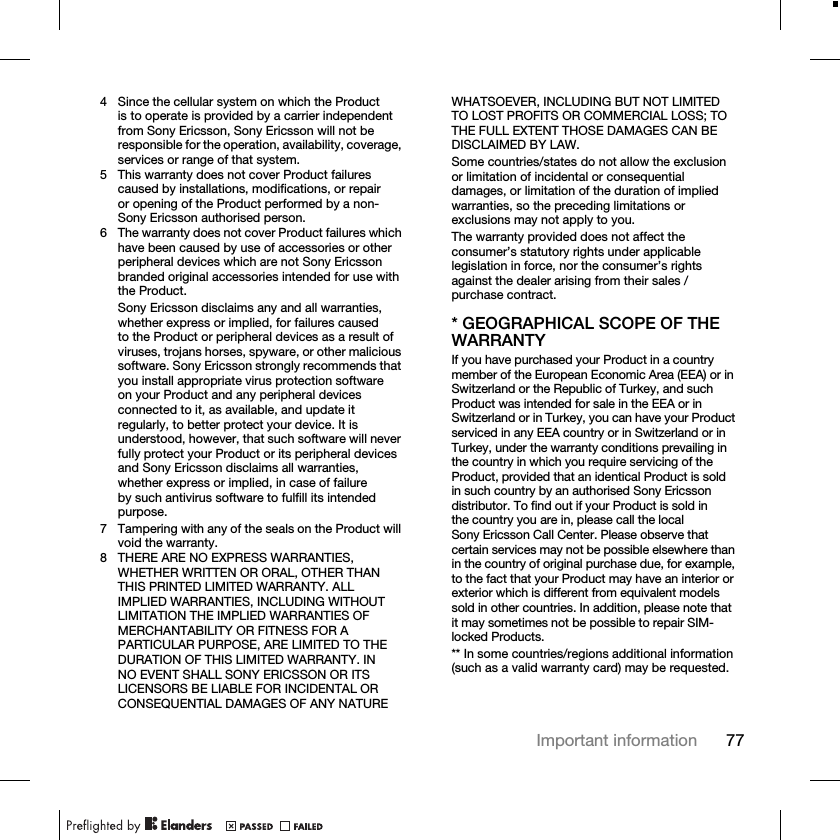 77Important information4 Since the cellular system on which the Product is to operate is provided by a carrier independent from Sony Ericsson, Sony Ericsson will not be responsible for the operation, availability, coverage, services or range of that system.5 This warranty does not cover Product failures caused by installations, modifications, or repair or opening of the Product performed by a non-Sony Ericsson authorised person.6 The warranty does not cover Product failures which have been caused by use of accessories or other peripheral devices which are not Sony Ericsson branded original accessories intended for use with the Product.Sony Ericsson disclaims any and all warranties, whether express or implied, for failures caused to the Product or peripheral devices as a result of viruses, trojans horses, spyware, or other malicious software. Sony Ericsson strongly recommends that you install appropriate virus protection software on your Product and any peripheral devices connected to it, as available, and update it regularly, to better protect your device. It is understood, however, that such software will never fully protect your Product or its peripheral devices and Sony Ericsson disclaims all warranties, whether express or implied, in case of failure by such antivirus software to fulfill its intended purpose.7 Tampering with any of the seals on the Product will void the warranty.8 THERE ARE NO EXPRESS WARRANTIES, WHETHER WRITTEN OR ORAL, OTHER THAN THIS PRINTED LIMITED WARRANTY. ALL IMPLIED WARRANTIES, INCLUDING WITHOUT LIMITATION THE IMPLIED WARRANTIES OF MERCHANTABILITY OR FITNESS FOR A PARTICULAR PURPOSE, ARE LIMITED TO THE DURATION OF THIS LIMITED WARRANTY. IN NO EVENT SHALL SONY ERICSSON OR ITS LICENSORS BE LIABLE FOR INCIDENTAL OR CONSEQUENTIAL DAMAGES OF ANY NATURE WHATSOEVER, INCLUDING BUT NOT LIMITED TO LOST PROFITS OR COMMERCIAL LOSS; TO THE FULL EXTENT THOSE DAMAGES CAN BE DISCLAIMED BY LAW.Some countries/states do not allow the exclusion or limitation of incidental or consequential damages, or limitation of the duration of implied warranties, so the preceding limitations or exclusions may not apply to you.The warranty provided does not affect the consumer’s statutory rights under applicable legislation in force, nor the consumer’s rights against the dealer arising from their sales / purchase contract.* GEOGRAPHICAL SCOPE OF THE WARRANTYIf you have purchased your Product in a country member of the European Economic Area (EEA) or in Switzerland or the Republic of Turkey, and such Product was intended for sale in the EEA or in Switzerland or in Turkey, you can have your Product serviced in any EEA country or in Switzerland or in Turkey, under the warranty conditions prevailing in the country in which you require servicing of the Product, provided that an identical Product is sold in such country by an authorised Sony Ericsson distributor. To find out if your Product is sold in the country you are in, please call the local Sony Ericsson Call Center. Please observe that certain services may not be possible elsewhere than in the country of original purchase due, for example, to the fact that your Product may have an interior or exterior which is different from equivalent models sold in other countries. In addition, please note that it may sometimes not be possible to repair SIM-locked Products.** In some countries/regions additional information (such as a valid warranty card) may be requested.