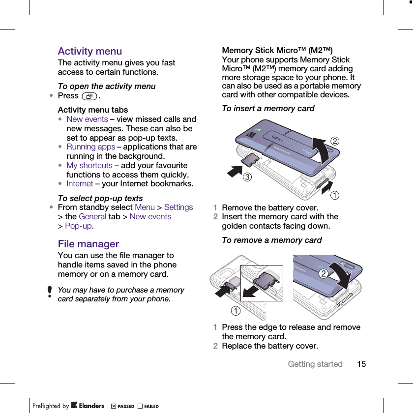15Getting startedActivity menuThe activity menu gives you fast access to certain functions.To open the activity menu•Press .Activity menu tabs•New events – view missed calls and new messages. These can also be set to appear as pop-up texts.•Running apps – applications that are running in the background.•My shortcuts – add your favourite functions to access them quickly.•Internet – your Internet bookmarks.To select pop-up texts•From standby select Menu &gt; Settings &gt; the General tab &gt; New events &gt; Pop-up.File managerYou can use the file manager to handle items saved in the phone memory or on a memory card.Memory Stick Micro™ (M2™)Your phone supports Memory Stick Micro™ (M2™) memory card adding more storage space to your phone. It can also be used as a portable memory card with other compatible devices.To insert a memory card1Remove the battery cover.2Insert the memory card with the golden contacts facing down.To remove a memory card1Press the edge to release and remove the memory card.2Replace the battery cover.You may have to purchase a memory card separately from your phone.