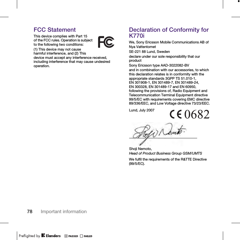 78 Important informationFCC StatementThis device complies with Part 15 of the FCC rules. Operation is subject to the following two conditions:(1) This device may not cause harmful interference, and (2) This device must accept any interference received, including interference that may cause undesired operation.Declaration of Conformity for K770iWe, Sony Ericsson Mobile Communications AB ofNya VattentornetSE-221 88 Lund, Swedendeclare under our sole responsibility that our productSony Ericsson type AAD-3022082-BVand in combination with our accessories, to which this declaration relates is in conformity with the appropriate standards 3GPP TS 51.010-1, EN 301908-1, EN 301489-7, EN 301489-24,EN 300328, EN 301489-17 and EN 60950, following the provisions of, Radio Equipment and Telecommunication Terminal Equipment directive 99/5/EC with requirements covering EMC directive 89/336/EEC, and Low Voltage directive 73/23/EEC. We fulfil the requirements of the R&amp;TTE Directive (99/5/EC).Lund, July 2007Shoji Nemoto,Head of Product Business Group GSM/UMTS