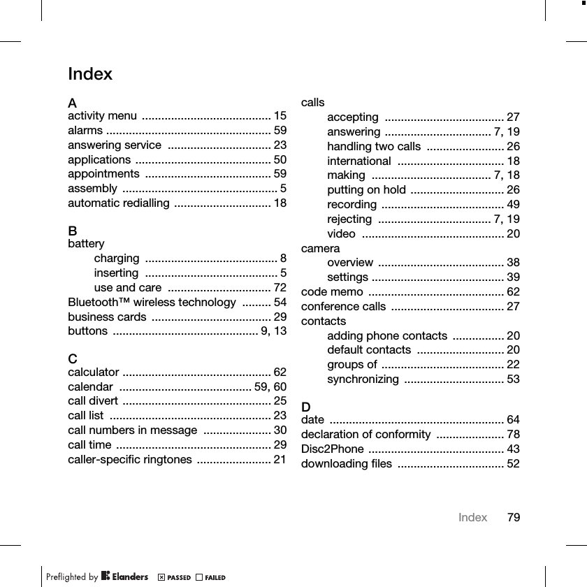 79IndexIndexAactivity menu ........................................ 15alarms ................................................... 59answering service  ................................ 23applications .......................................... 50appointments ....................................... 59assembly ................................................ 5automatic redialling .............................. 18Bbatterycharging ......................................... 8inserting ......................................... 5use and care  ................................ 72Bluetooth™ wireless technology  ......... 54business cards  ..................................... 29buttons ............................................. 9, 13Ccalculator .............................................. 62calendar ......................................... 59, 60call divert .............................................. 25call list  .................................................. 23call numbers in message  ..................... 30call time ................................................ 29caller-specific ringtones ....................... 21callsaccepting ..................................... 27answering ................................. 7, 19handling two calls  ........................ 26international ................................. 18making ..................................... 7, 18putting on hold ............................. 26recording ...................................... 49rejecting ................................... 7, 19video ............................................ 20cameraoverview ....................................... 38settings ......................................... 39code memo  .......................................... 62conference calls  ................................... 27contactsadding phone contacts  ................ 20default contacts  ........................... 20groups of ...................................... 22synchronizing ............................... 53Ddate ...................................................... 64declaration of conformity  ..................... 78Disc2Phone .......................................... 43downloading files  ................................. 52