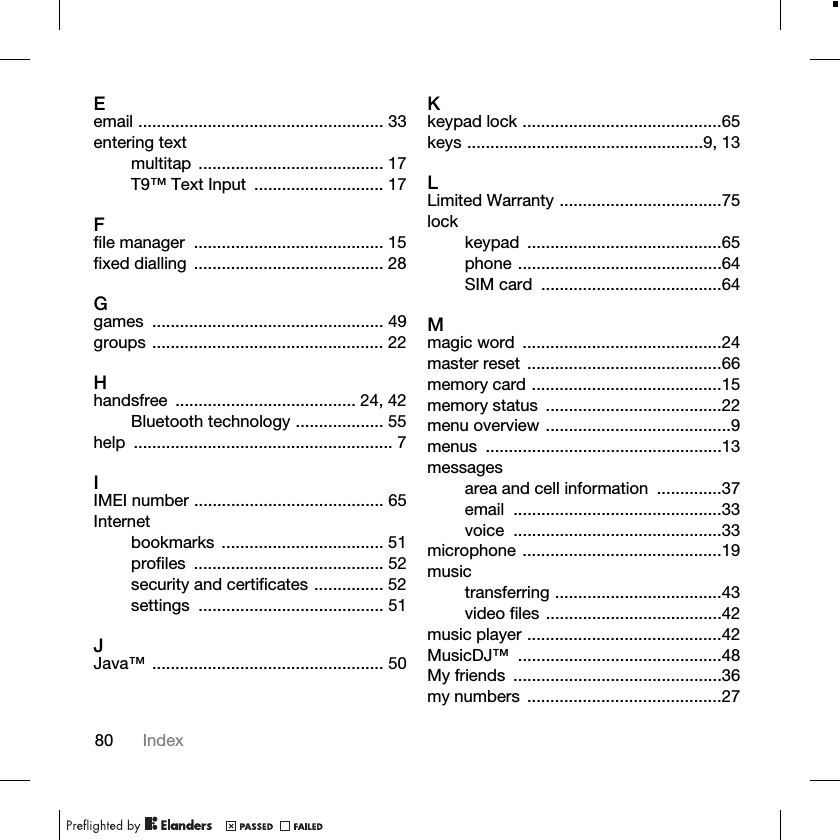 80 IndexEemail ..................................................... 33entering textmultitap ........................................ 17T9™ Text Input  ............................ 17Ffile manager  ......................................... 15fixed dialling  ......................................... 28Ggames .................................................. 49groups .................................................. 22Hhandsfree ....................................... 24, 42Bluetooth technology ................... 55help ........................................................ 7IIMEI number ......................................... 65Internetbookmarks ................................... 51profiles ......................................... 52security and certificates ............... 52settings ........................................ 51JJava™ .................................................. 50Kkeypad lock ...........................................65keys ...................................................9, 13LLimited Warranty ...................................75lockkeypad ..........................................65phone ............................................64SIM card  .......................................64Mmagic word  ...........................................24master reset  ..........................................66memory card .........................................15memory status  ......................................22menu overview ........................................9menus ...................................................13messagesarea and cell information  ..............37email .............................................33voice .............................................33microphone ...........................................19musictransferring ....................................43video files ......................................42music player ..........................................42MusicDJ™ ............................................48My friends  .............................................36my numbers  ..........................................27