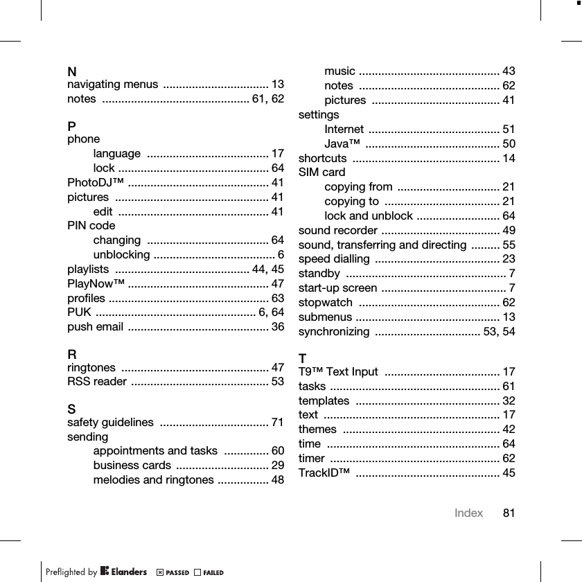 81IndexNnavigating menus ................................. 13notes .............................................. 61, 62Pphonelanguage ...................................... 17lock ............................................... 64PhotoDJ™ ............................................ 41pictures ................................................ 41edit ............................................... 41PIN codechanging ...................................... 64unblocking ...................................... 6playlists .......................................... 44, 45PlayNow™ ............................................ 47profiles .................................................. 63PUK .................................................. 6, 64push email ............................................ 36Rringtones .............................................. 47RSS reader ........................................... 53Ssafety guidelines  .................................. 71sendingappointments and tasks  .............. 60business cards ............................. 29melodies and ringtones ................ 48music ............................................ 43notes ............................................ 62pictures ........................................ 41settingsInternet ......................................... 51Java™ .......................................... 50shortcuts .............................................. 14SIM cardcopying from ................................ 21copying to  .................................... 21lock and unblock .......................... 64sound recorder ..................................... 49sound, transferring and directing ......... 55speed dialling  ....................................... 23standby .................................................. 7start-up screen ....................................... 7stopwatch ............................................ 62submenus ............................................. 13synchronizing ................................. 53, 54TT9™ Text Input  .................................... 17tasks ..................................................... 61templates ............................................. 32text ....................................................... 17themes ................................................. 42time ...................................................... 64timer ..................................................... 62TrackID™ ............................................. 45