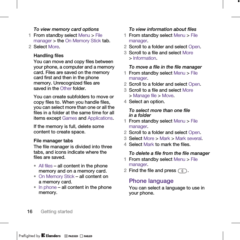 16 Getting startedTo view memory card options1From standby select Menu &gt; File manager &gt; the On Memory Stick tab.2Select More.Handling filesYou can move and copy files between your phone, a computer and a memory card. Files are saved on the memory card first and then in the phone memory. Unrecognized files are saved in the Other folder.You can create subfolders to move or copy files to. When you handle files, you can select more than one or all the files in a folder at the same time for all items except Games and Applications.If the memory is full, delete some content to create space.File manager tabsThe file manager is divided into three tabs, and icons indicate where the files are saved.•All files – all content in the phone memory and on a memory card.•On Memory Stick – all content on a memory card.•In phone – all content in the phone memory.To view information about files1From standby select Menu &gt; File manager.2Scroll to a folder and select Open.3Scroll to a file and select More &gt;Information.To move a file in the file manager1From standby select Menu &gt; File manager.2Scroll to a folder and select Open.3Scroll to a file and select More &gt;Manage file &gt; Move.4Select an option.To select more than one file in a folder1From standby select Menu &gt; File manager.2Scroll to a folder and select Open.3Select More &gt; Mark &gt; Mark several.4Select Mark to mark the files.To delete a file from the file manager1From standby select Menu &gt; File manager.2Find the file and press  .Phone languageYou can select a language to use in your phone.