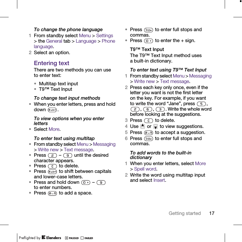 17Getting startedTo change the phone language1From standby select Menu &gt; Settings &gt; the General tab &gt; Language &gt; Phone language.2Select an option.Entering textThere are two methods you can use to enter text:•Multitap text input•T9™ Text InputTo change text input methods•When you enter letters, press and hold down .To view options when you enter letters•Select More.To enter text using multitap•From standby select Menu &gt; Messaging &gt; Write new &gt; Text message.•Press   –   until the desired character appears.•Press   to delete.•Press   to shift between capitals and lower-case letters.•Press and hold down   –   to enter numbers.•Press   to add a space.•Press   to enter full stops and commas.•Press   to enter the + sign.T9™ Text InputThe T9™ Text Input method uses a built-in dictionary.To enter text using T9™ Text Input1From standby select Menu &gt; Messaging &gt; Write new &gt; Text message.2Press each key only once, even if the letter you want is not the first letter on the key. For example, if you want to write the word “Jane”, press  , ,  ,  . Write the whole word before looking at the suggestions.3Press   to delete.4Use   or   to view suggestions.5Press   to accept a suggestion.6Press   to enter full stops and commas.To add words to the built-in dictionary1When you enter letters, select More &gt;Spell word.2Write the word using multitap input and select Insert.