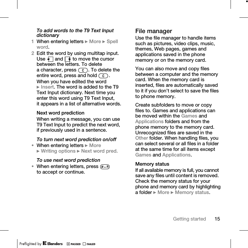 15Getting startedTo add words to the T9 Text Input dictionary1When entering letters } More } Spell word.2Edit the word by using multitap input. Use   and   to move the cursor between the letters. To delete a character, press  . To delete the entire word, press and hold  .When you have edited the word } Insert. The word is added to the T9 Text Input dictionary. Next time you enter this word using T9 Text Input, it appears in a list of alternative words.Next word predictionWhen writing a message, you can use T9 Text Input to predict the next word, if previously used in a sentence.To turn next word prediction on/off•When entering letters } More } Writing options } Next word pred.To use next word prediction•When entering letters, press   to accept or continue.File managerUse the file manager to handle items such as pictures, video clips, music, themes, Web pages, games and applications saved in the phone memory or on the memory card.You can also move and copy files between a computer and the memory card. When the memory card is inserted, files are automatically saved to it if you don’t select to save the files to phone memory.Create subfolders to move or copy files to. Games and applications can be moved within the Games and Applications folders and from the phone memory to the memory card. Unrecognized files are saved in the Other folder. When handling files, you can select several or all files in a folder at the same time for all items except Games and Applications.Memory statusIf all available memory is full, you cannot save any files until content is removed. Check the memory status for your phone and memory card by highlighting a folder } More } Memory status.