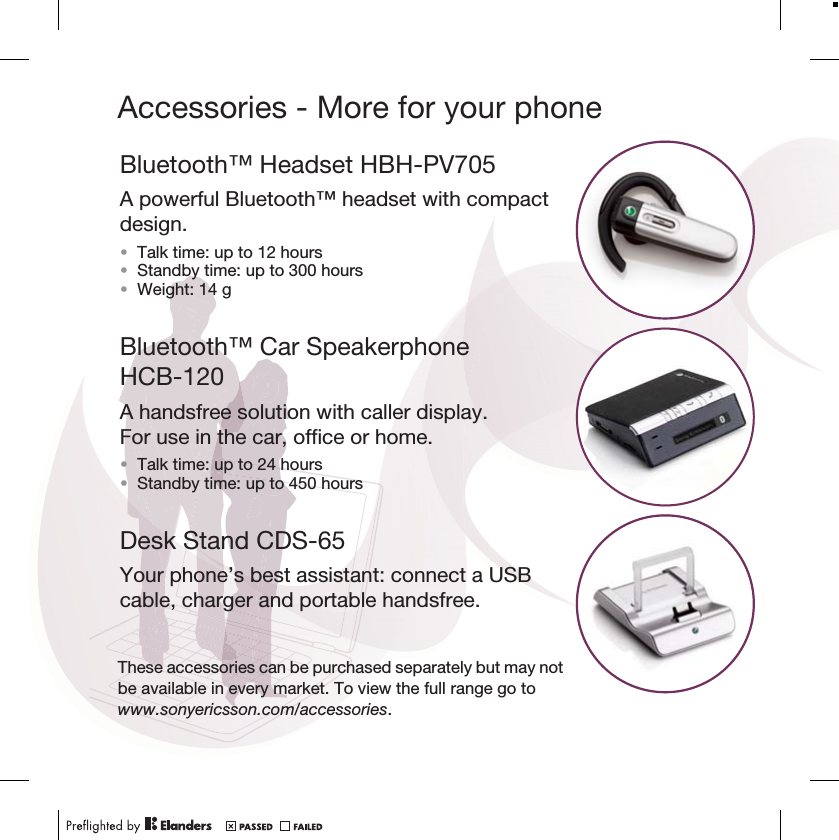 Accessories - More for your phoneBluetooth™ Headset HBH-PV705A powerful Bluetooth™ headset with compact design.•Talk time: up to 12 hours •Standby time: up to 300 hours•Weight: 14 gBluetooth™ Car Speakerphone HCB-120A handsfree solution with caller display. For use in the car, office or home.•Talk time: up to 24 hours•Standby time: up to 450 hoursDesk Stand CDS-65Your phone’s best assistant: connect a USB cable, charger and portable handsfree.These accessories can be purchased separately but may not be available in every market. To view the full range go to www.sonyericsson.com/accessories.