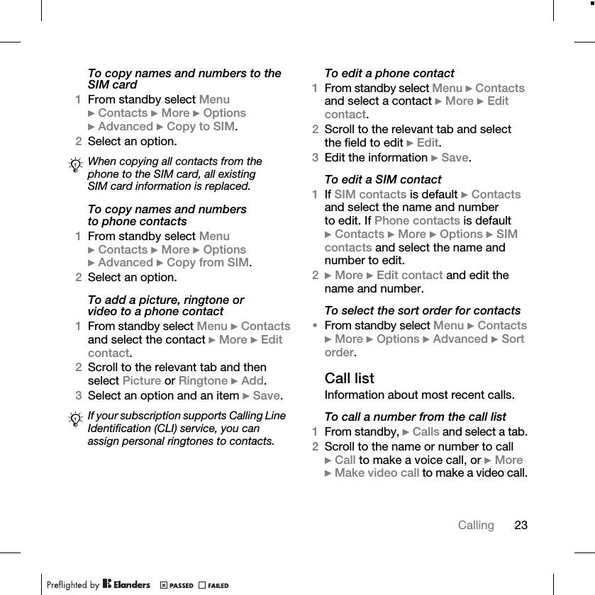 23CallingTo copy names and numbers to the SIM card1From standby select Menu } Contacts } More } Options } Advanced } Copy to SIM.2Select an option.To copy names and numbers to phone contacts1From standby select Menu } Contacts } More } Options } Advanced } Copy from SIM.2Select an option.To add a picture, ringtone or video to a phone contact1From standby select Menu } Contacts and select the contact } More } Edit contact.2Scroll to the relevant tab and then select Picture or Ringtone } Add.3Select an option and an item } Save.To edit a phone contact1From standby select Menu } Contacts and select a contact } More } Edit contact.2Scroll to the relevant tab and select the field to edit } Edit.3Edit the information } Save.To edit a SIM contact1If SIM contacts is default } Contacts and select the name and number to edit. If Phone contacts is default } Contacts } More } Options } SIM contacts and select the name and number to edit.2} More } Edit contact and edit the name and number.To select the sort order for contacts•From standby select Menu } Contacts } More } Options } Advanced } Sort order.Call listInformation about most recent calls.To call a number from the call list1From standby, } Calls and select a tab.2Scroll to the name or number to call } Call to make a voice call, or } More } Make video call to make a video call.When copying all contacts from the phone to the SIM card, all existing SIM card information is replaced.If your subscription supports Calling Line Identification (CLI) service, you can assign personal ringtones to contacts.