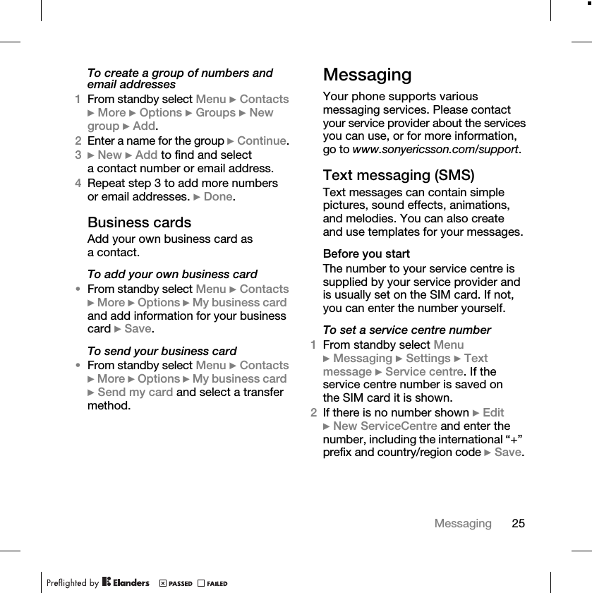 25MessagingTo create a group of numbers and email addresses1From standby select Menu } Contacts } More } Options } Groups } New group } Add.2Enter a name for the group } Continue.3} New } Add to find and select a contact number or email address.4Repeat step 3 to add more numbers or email addresses. } Done.Business cardsAdd your own business card as a contact.To add your own business card•From standby select Menu } Contacts } More } Options } My business card and add information for your business card } Save.To send your business card•From standby select Menu } Contacts } More } Options } My business card } Send my card and select a transfer method.MessagingYour phone supports various messaging services. Please contact your service provider about the services you can use, or for more information, go to www.sonyericsson.com/support.Text messaging (SMS)Text messages can contain simple pictures, sound effects, animations, and melodies. You can also create and use templates for your messages.Before you startThe number to your service centre is supplied by your service provider and is usually set on the SIM card. If not, you can enter the number yourself.To set a service centre number1From standby select Menu } Messaging } Settings } Text message } Service centre. If the service centre number is saved on the SIM card it is shown.2If there is no number shown } Edit } New ServiceCentre and enter the number, including the international “+” prefix and country/region code } Save.
