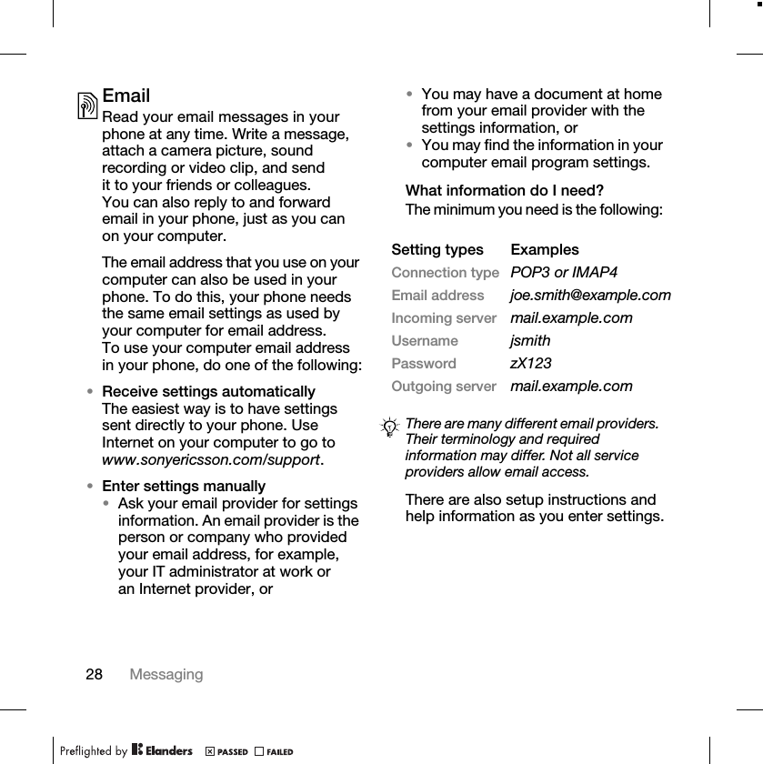 28 MessagingEmailRead your email messages in your phone at any time. Write a message, attach a camera picture, sound recording or video clip, and send it to your friends or colleagues. You can also reply to and forward email in your phone, just as you can on your computer.The email address that you use on your computer can also be used in your phone. To do this, your phone needs the same email settings as used by your computer for email address. To use your computer email address in your phone, do one of the following:•Receive settings automaticallyThe easiest way is to have settings sent directly to your phone. Use Internet on your computer to go to www.sonyericsson.com/support.•Enter settings manually•Ask your email provider for settings information. An email provider is the person or company who provided your email address, for example, your IT administrator at work or an Internet provider, or•You may have a document at home from your email provider with the settings information, or•You may find the information in your computer email program settings.What information do I need?The minimum you need is the following: There are also setup instructions and help information as you enter settings.Setting types ExamplesConnection type POP3 or IMAP4Email address joe.smith@example.comIncoming server mail.example.comUsername jsmithPassword zX123Outgoing server mail.example.comThere are many different email providers. Their terminology and required information may differ. Not all service providers allow email access.