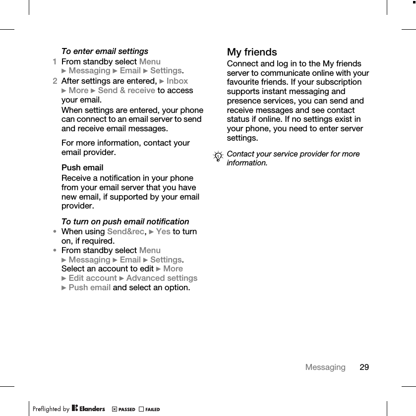 29MessagingTo enter email settings1From standby select Menu } Messaging } Email } Settings.2After settings are entered, } Inbox } More } Send &amp; receive to access your email.When settings are entered, your phone can connect to an email server to send and receive email messages.For more information, contact your email provider.Push emailReceive a notification in your phone from your email server that you have new email, if supported by your email provider.To turn on push email notification•When using Send&amp;rec, } Yes to turn on, if required.•From standby select Menu } Messaging } Email } Settings. Select an account to edit } More } Edit account } Advanced settings } Push email and select an option.My friendsConnect and log in to the My friends server to communicate online with your favourite friends. If your subscription supports instant messaging and presence services, you can send and receive messages and see contact status if online. If no settings exist in your phone, you need to enter server settings.Contact your service provider for more information.
