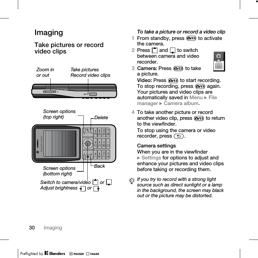 30 ImagingImagingTake pictures or record video clips To take a picture or record a video clip1From standby, press   to activate the camera.2Press   and   to switch between camera and video recorder.3Camera: Press   to take a picture.Video: Press   to start recording. To stop recording, press   again. Your pictures and video clips are automatically saved in Menu } File manager } Camera album.4To take another picture or record another video clip, press   to return to the viewfinder.To stop using the camera or video recorder, press  .Camera settingsWhen you are in the viewfinder } Settings for options to adjust and enhance your pictures and video clips before taking or recording them.Zoom in or outTake picturesRecord video clipsScreen options (top right)Switch to camera/video   or Adjust brightness   or DeleteBackScreen options(bottom right)If you try to record with a strong light source such as direct sunlight or a lamp in the background, the screen may black out or the picture may be distorted.