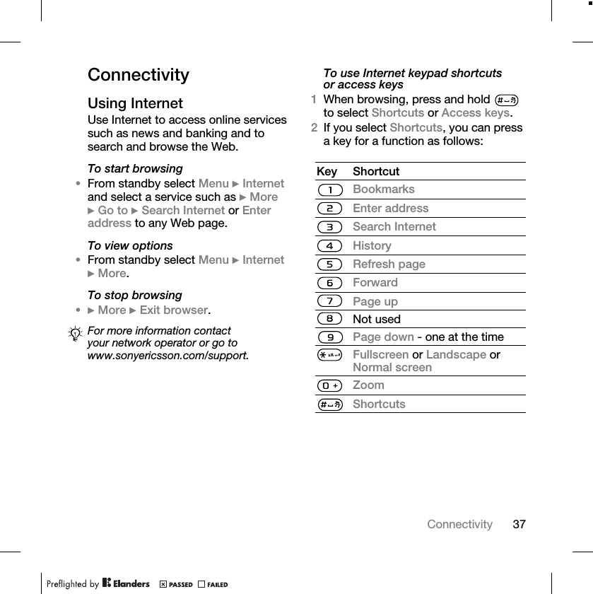 37ConnectivityConnectivityUsing InternetUse Internet to access online services such as news and banking and to search and browse the Web.To start browsing•From standby select Menu } Internet and select a service such as } More } Go to } Search Internet or Enter address to any Web page.To view options•From standby select Menu } Internet } More.To stop browsing•} More } Exit browser. To use Internet keypad shortcuts or access keys1When browsing, press and hold   to select Shortcuts or Access keys.2If you select Shortcuts, you can press a key for a function as follows:For more information contact your network operator or go to www.sonyericsson.com/support.Key ShortcutBookmarksEnter addressSearch InternetHistoryRefresh pageForwardPage upNot usedPage down - one at the timeFullscreen or Landscape or Normal screenZoomShortcuts