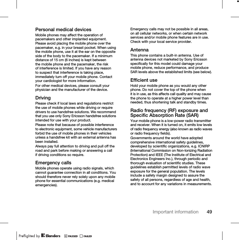 49Important informationPersonal medical devicesMobile phones may affect the operation of pacemakers and other implanted equipment. Please avoid placing the mobile phone over the pacemaker, e.g. in your breast pocket. When using the mobile phone, use it at the ear on the opposite side of the body to the pacemaker. If a minimum distance of 15 cm (6 inches) is kept between the mobile phone and the pacemaker, the risk of interference is limited. If you have any reason to suspect that interference is taking place, immediately turn off your mobile phone. Contact your cardiologist for more information.For other medical devices, please consult your physician and the manufacturer of the device.DrivingPlease check if local laws and regulations restrict the use of mobile phones while driving or require drivers to use handsfree solutions. We recommend that you use only Sony Ericsson handsfree solutions intended for use with your product. Please note that because of possible interference to electronic equipment, some vehicle manufacturers forbid the use of mobile phones in their vehicles unless a handsfree kit with an external antenna has been installed.Always pay full attention to driving and pull off the road and park before making or answering a call if driving conditions so require.Emergency callsMobile phones operate using radio signals, which cannot guarantee connection in all conditions. You should therefore never rely solely upon any mobile phone for essential communications (e.g. medical emergencies).Emergency calls may not be possible in all areas, on all cellular networks, or when certain network services and/or mobile phone features are in use. Check with your local service provider.AntennaThis phone contains a built-in antenna. Use of antenna devices not marketed by Sony Ericsson specifically for this model could damage your mobile phone, reduce performance, and produce SAR levels above the established limits (see below).Efficient useHold your mobile phone as you would any other phone. Do not cover the top of the phone when it is in use, as this affects call quality and may cause the phone to operate at a higher power level than needed, thus shortening talk and standby times.Radio frequency (RF) exposure and Specific Absorption Rate (SAR)Your mobile phone is a low-power radio transmitter and receiver. When it is turned on, it emits low levels of radio frequency energy (also known as radio waves or radio frequency fields).Governments around the world have adopted comprehensive international safety guidelines, developed by scientific organizations, e.g. ICNIRP (International Commission on Non-Ionizing Radiation Protection) and IEEE (The Institute of Electrical and Electronics Engineers Inc.), through periodic and thorough evaluation of scientific studies. These guidelines establish permitted levels of radio wave exposure for the general population. The levels include a safety margin designed to assure the safety of all persons, regardless of age and health, and to account for any variations in measurements.