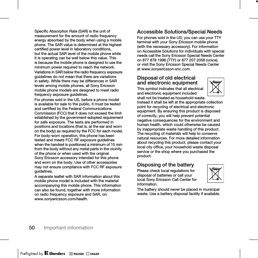 50 Important informationSpecific Absorption Rate (SAR) is the unit of measurement for the amount of radio frequency energy absorbed by the body when using a mobile phone. The SAR value is determined at the highest certified power level in laboratory conditions, but the actual SAR level of the mobile phone while it is operating can be well below this value. This is because the mobile phone is designed to use the minimum power required to reach the network.Variations in SAR below the radio frequency exposure guidelines do not mean that there are variations in safety. While there may be differences in SAR levels among mobile phones, all Sony Ericsson mobile phone models are designed to meet radio frequency exposure guidelines.For phones sold in the US, before a phone model is available for sale to the public, it must be tested and certified by the Federal Communications Commission (FCC) that it does not exceed the limit established by the government-adopted requirement for safe exposure. The tests are performed in positions and locations (that is, at the ear and worn on the body) as required by the FCC for each model. For body-worn operation, this phone has been tested and meets FCC RF exposure guidelines when the handset is positioned a minimum of 15 mm from the body without any metal parts in the vicinity of the phone or when used with the original Sony Ericsson accessory intended for this phone and worn on the body. Use of other accessories may not ensure compliance with FCC RF exposure guidelines.A separate leaflet with SAR information about this mobile phone model is included with the material accompanying this mobile phone. This information can also be found, together with more information on radio frequency exposure and SAR, on: www.sonyericsson.com/health.Accessible Solutions/Special NeedsFor phones sold in the US, you can use your TTY terminal with your Sony Ericsson mobile phone (with the necessary accessory). For information on Accessible Solutions for individuals with special needs call the Sony Ericsson Special Needs Center on 877 878 1996 (TTY) or 877 207 2056 (voice), or visit the Sony Ericsson Special Needs Center at www.sonyericsson-snc.com.Disposal of old electrical and electronic equipmentThis symbol indicates that all electrical and electronic equipment included shall not be treated as household waste. Instead it shall be left at the appropriate collection point for recycling of electrical and electronic equipment. By ensuring this product is disposed of correctly, you will help prevent potential negative consequences for the environment and human health, which could otherwise be caused by inappropriate waste handling of this product. The recycling of materials will help to conserve natural resources. For more detailed information about recycling this product, please contact your local city office, your household waste disposal service or the shop where you purchased the product.Disposing of the batteryPlease check local regulations for disposal of batteries or call your local Sony Ericsson Call Center for information.The battery should never be placed in municipal waste. Use a battery disposal facility if available.