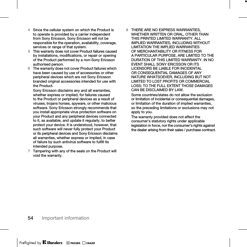54 Important information4Since the cellular system on which the Product is to operate is provided by a carrier independent from Sony Ericsson, Sony Ericsson will not be responsible for the operation, availability, coverage, services or range of that system.5This warranty does not cover Product failures caused by installations, modifications, or repair or opening of the Product performed by a non-Sony Ericsson authorised person.6The warranty does not cover Product failures which have been caused by use of accessories or other peripheral devices which are not Sony Ericsson branded original accessories intended for use with the Product.Sony Ericsson disclaims any and all warranties, whether express or implied, for failures caused to the Product or peripheral devices as a result of viruses, trojans horses, spyware, or other malicious software. Sony Ericsson strongly recommends that you install appropriate virus protection software on your Product and any peripheral devices connected to it, as available, and update it regularly, to better protect your device. It is understood, however, that such software will never fully protect your Product or its peripheral devices and Sony Ericsson disclaims all warranties, whether express or implied, in case of failure by such antivirus software to fulfill its intended purpose.7Tampering with any of the seals on the Product will void the warranty.8THERE ARE NO EXPRESS WARRANTIES, WHETHER WRITTEN OR ORAL, OTHER THAN THIS PRINTED LIMITED WARRANTY. ALL IMPLIED WARRANTIES, INCLUDING WITHOUT LIMITATION THE IMPLIED WARRANTIES OF MERCHANTABILITY OR FITNESS FOR A PARTICULAR PURPOSE, ARE LIMITED TO THE DURATION OF THIS LIMITED WARRANTY. IN NO EVENT SHALL SONY ERICSSON OR ITS LICENSORS BE LIABLE FOR INCIDENTAL OR CONSEQUENTIAL DAMAGES OF ANY NATURE WHATSOEVER, INCLUDING BUT NOT LIMITED TO LOST PROFITS OR COMMERCIAL LOSS; TO THE FULL EXTENT THOSE DAMAGES CAN BE DISCLAIMED BY LAW.Some countries/states do not allow the exclusion or limitation of incidental or consequential damages, or limitation of the duration of implied warranties, so the preceding limitations or exclusions may not apply to you.The warranty provided does not affect the consumer’s statutory rights under applicable legislation in force, nor the consumer’s rights against the dealer arising from their sales / purchase contract.