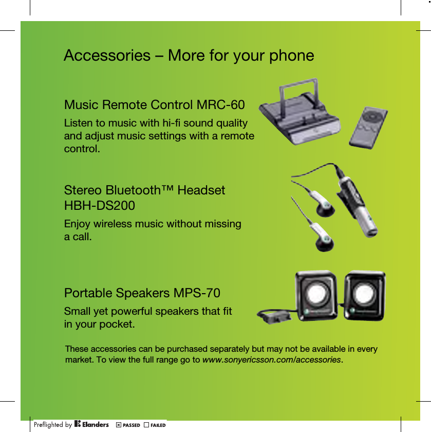 Accessories – More for your phoneMusic Remote Control MRC-60Listen to music with hi-fi sound quality and adjust music settings with a remote control.Stereo Bluetooth™ Headset HBH-DS200Enjoy wireless music without missing a call.Portable Speakers MPS-70Small yet powerful speakers that fit in your pocket.These accessories can be purchased separately but may not be available in every market. To view the full range go to www.sonyericsson.com/accessories.
