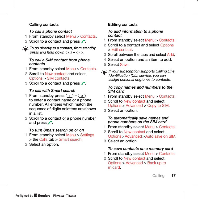 17CallingCalling contactsTo call a phone contact1From standby select Menu &gt; Contacts.2Scroll to a contact and press  .To call a SIM contact from phone contacts1From standby select Menu &gt; Contacts.2Scroll to New contact and select Options &gt; SIM contacts.3Scroll to a contact and press  .To call with Smart search1From standby press   –   to enter a contact name or a phone number. All entries which match the sequence of digits or letters are shown in a list.2Scroll to a contact or a phone number and press  .To turn Smart search on or off 1From standby select Menu &gt; Settings &gt; the Calls tab &gt; Smart search.2Select an option.Editing contactsTo add information to a phone contact 1From standby select Menu &gt; Contacts.2Scroll to a contact and select Options &gt; Edit contact.3Scroll between the tabs and select Add.4Select an option and an item to add.5Select Save.To copy names and numbers to the SIM card1From standby select Menu &gt; Contacts.2Scroll to New contact and select Options &gt; Advanced &gt; Copy to SIM.3Select an option.To automatically save names and phone numbers on the SIM card1From standby select Menu &gt; Contacts.2Scroll to New contact and select Options &gt; Advanced &gt; Auto save on SIM.3Select an option.To save contacts on a memory card1From standby select Menu &gt; Contacts.2Scroll to New contact and select Options &gt; Advanced &gt; Back up to m.card.To go directly to a contact, from standby press and hold down   –  .If your subscription supports Calling Line Identification (CLI) service, you can assign personal ringtones to contacts.