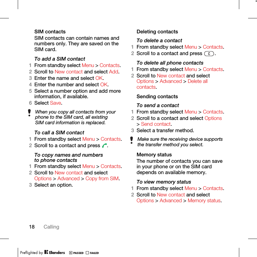 18 CallingSIM contactsSIM contacts can contain names and numbers only. They are saved on the SIM card.To add a SIM contact1From standby select Menu &gt; Contacts. 2Scroll to New contact and select Add.3Enter the name and select OK.4Enter the number and select OK.5Select a number option and add more information, if available.6Select Save.To call a SIM contact1From standby select Menu &gt; Contacts.2Scroll to a contact and press  .To copy names and numbers to phone contacts1From standby select Menu &gt; Contacts.2Scroll to New contact and select Options &gt; Advanced &gt; Copy from SIM.3Select an option.Deleting contactsTo delete a contact1From standby select Menu &gt; Contacts.2Scroll to a contact and press  . To delete all phone contacts1From standby select Menu &gt; Contacts.2Scroll to New contact and select Options &gt; Advanced &gt; Delete all contacts.Sending contactsTo send a contact1From standby select Menu &gt; Contacts.2Scroll to a contact and select Options &gt; Send contact.3Select a transfer method.Memory statusThe number of contacts you can save in your phone or on the SIM card depends on available memory.To view memory status1From standby select Menu &gt; Contacts.2Scroll to New contact and select Options &gt; Advanced &gt; Memory status.When you copy all contacts from your phone to the SIM card, all existing SIM card information is replaced.Make sure the receiving device supports the transfer method you select.