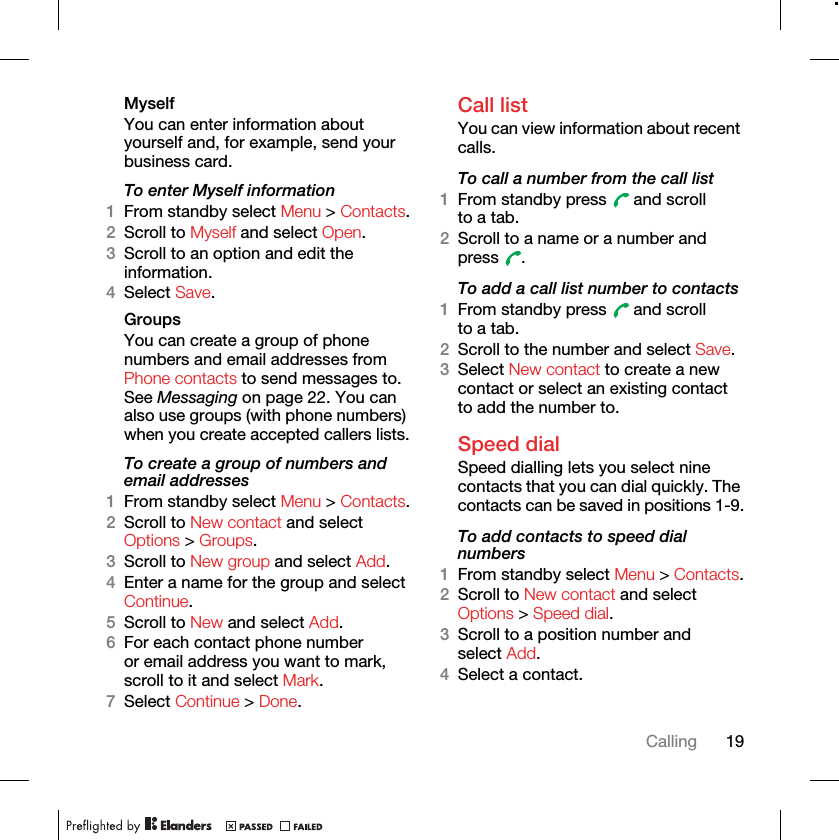 19CallingMyselfYou can enter information about yourself and, for example, send your business card.To enter Myself information1From standby select Menu &gt; Contacts.2Scroll to Myself and select Open.3Scroll to an option and edit the information.4Select Save.Groups You can create a group of phone numbers and email addresses from Phone contacts to send messages to. See Messaging on page 22. You can also use groups (with phone numbers) when you create accepted callers lists.To create a group of numbers and email addresses1From standby select Menu &gt; Contacts.2Scroll to New contact and select Options &gt; Groups.3Scroll to New group and select Add.4Enter a name for the group and select Continue.5Scroll to New and select Add.6For each contact phone number or email address you want to mark, scroll to it and select Mark.7Select Continue &gt; Done.Call listYou can view information about recent calls.To call a number from the call list1From standby press   and scroll to a tab.2Scroll to a name or a number and press .To add a call list number to contacts1From standby press   and scroll to a tab.2Scroll to the number and select Save.3Select New contact to create a new contact or select an existing contact to add the number to.Speed dialSpeed dialling lets you select nine contacts that you can dial quickly. The contacts can be saved in positions 1-9.To add contacts to speed dial numbers1From standby select Menu &gt; Contacts.2Scroll to New contact and select Options &gt; Speed dial.3Scroll to a position number and select Add.4Select a contact.