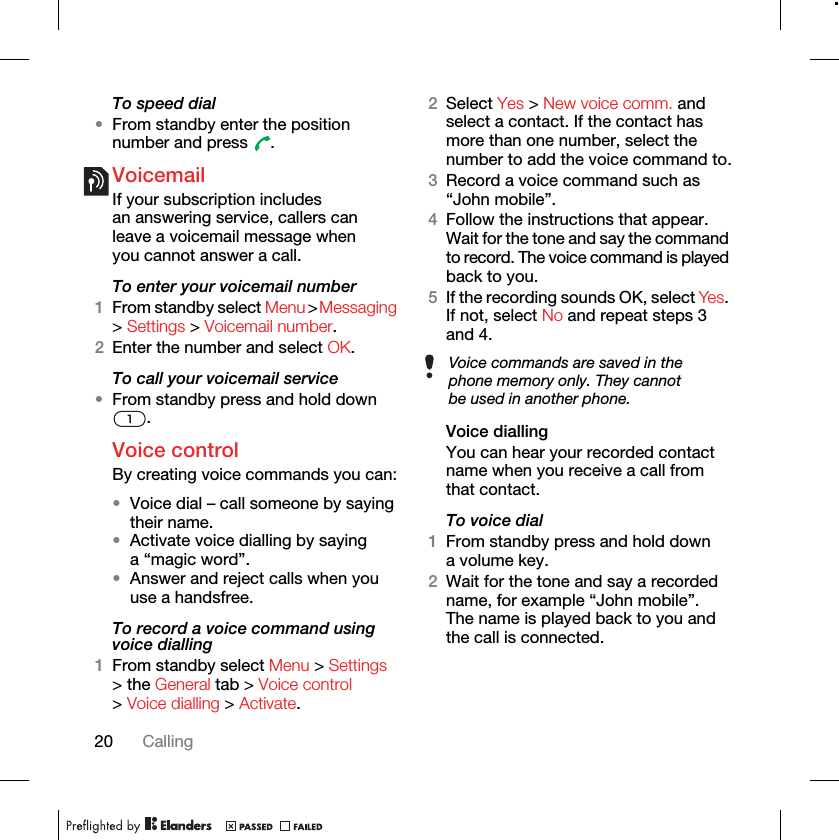 20 CallingTo speed dial•From standby enter the position number and press  .VoicemailIf your subscription includes an answering service, callers can leave a voicemail message when you cannot answer a call.To enter your voicemail number1From standby select Menu &gt; Messaging &gt; Settings &gt; Voicemail number.2Enter the number and select OK.To call your voicemail service•From standby press and hold down .Voice control By creating voice commands you can:•Voice dial – call someone by saying their name.•Activate voice dialling by saying a “magic word”.•Answer and reject calls when you use a handsfree.To record a voice command using voice dialling1From standby select Menu &gt; Settings &gt; the General tab &gt; Voice control &gt; Voice dialling &gt; Activate.2Select Yes &gt; New voice comm. and select a contact. If the contact has more than one number, select the number to add the voice command to.3Record a voice command such as “John mobile”.4Follow the instructions that appear. Wait for the tone and say the command to record. The voice command is played back to you.5If the recording sounds OK, select Yes. If not, select No and repeat steps 3 and 4.Voice diallingYou can hear your recorded contact name when you receive a call from that contact.To voice dial1From standby press and hold down a volume key.2Wait for the tone and say a recorded name, for example “John mobile”. The name is played back to you and the call is connected.Voice commands are saved in the phone memory only. They cannot be used in another phone.