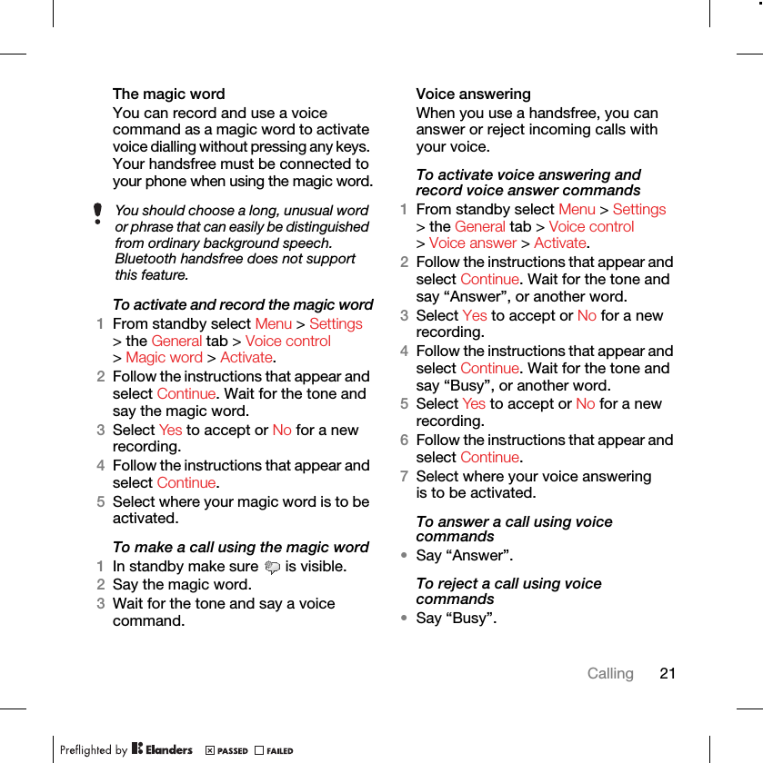 21CallingThe magic word You can record and use a voice command as a magic word to activate voice dialling without pressing any keys. Your handsfree must be connected to your phone when using the magic word.To activate and record the magic word1From standby select Menu &gt; Settings &gt; the General tab &gt; Voice control &gt; Magic word &gt; Activate.2Follow the instructions that appear and select Continue. Wait for the tone and say the magic word.3Select Yes to accept or No for a new recording.4Follow the instructions that appear and select Continue.5Select where your magic word is to be activated.To make a call using the magic word1In standby make sure   is visible.2Say the magic word.3Wait for the tone and say a voice command.Voice answering When you use a handsfree, you can answer or reject incoming calls with your voice.To activate voice answering and record voice answer commands1From standby select Menu &gt; Settings &gt; the General tab &gt; Voice control &gt; Voice answer &gt; Activate.2Follow the instructions that appear and select Continue. Wait for the tone and say “Answer”, or another word.3Select Yes to accept or No for a new recording.4Follow the instructions that appear and select Continue. Wait for the tone and say “Busy”, or another word.5Select Yes to accept or No for a new recording.6Follow the instructions that appear and select Continue.7Select where your voice answering is to be activated.To answer a call using voice commands•Say “Answer”.To reject a call using voice commands•Say “Busy”.You should choose a long, unusual word or phrase that can easily be distinguished from ordinary background speech. Bluetooth handsfree does not support this feature.