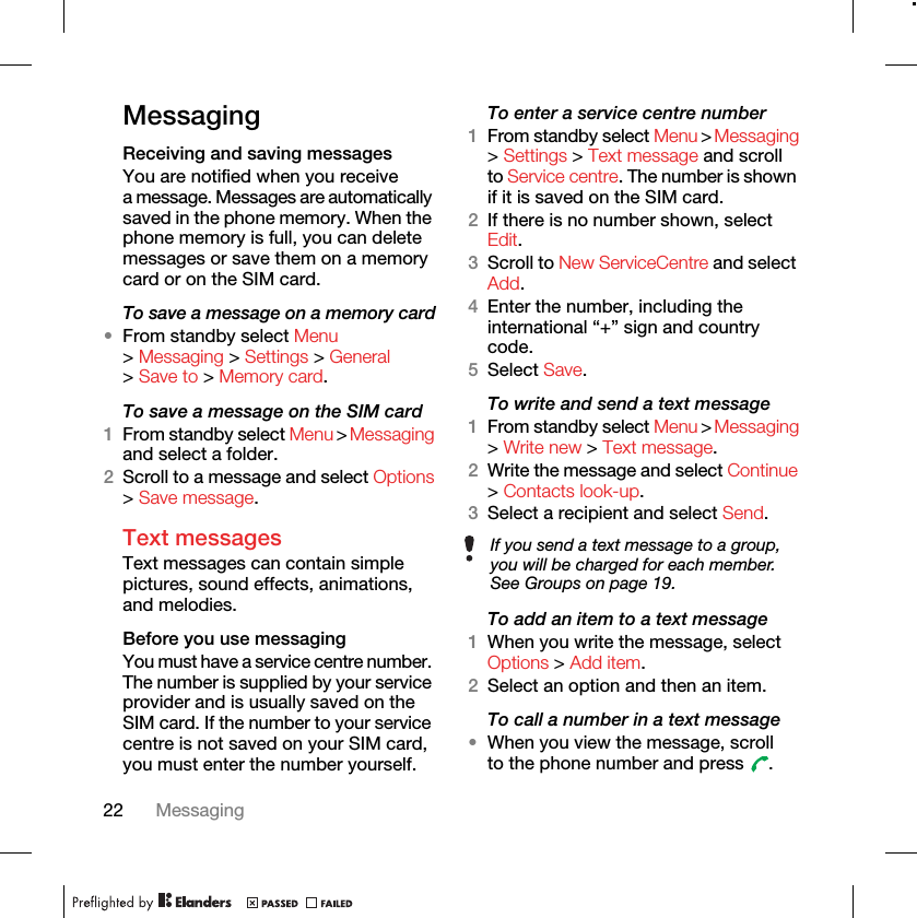 22 MessagingMessagingReceiving and saving messagesYou are notified when you receive a message. Messages are automatically saved in the phone memory. When the phone memory is full, you can delete messages or save them on a memory card or on the SIM card.To save a message on a memory card•From standby select Menu &gt; Messaging &gt; Settings &gt; General &gt; Save to &gt; Memory card.To save a message on the SIM card 1From standby select Menu &gt; Messaging and select a folder.2Scroll to a message and select Options &gt; Save message.Text messages Text messages can contain simple pictures, sound effects, animations, and melodies.Before you use messagingYou must have a service centre number. The number is supplied by your service provider and is usually saved on the SIM card. If the number to your service centre is not saved on your SIM card, you must enter the number yourself.To enter a service centre number 1From standby select Menu &gt; Messaging &gt; Settings &gt; Text message and scroll to Service centre. The number is shown if it is saved on the SIM card.2If there is no number shown, select Edit.3Scroll to New ServiceCentre and select Add. 4Enter the number, including the international “+” sign and country code.5Select Save.To write and send a text message 1From standby select Menu &gt; Messaging &gt; Write new &gt; Text message.2Write the message and select Continue &gt; Contacts look-up.3Select a recipient and select Send.To add an item to a text message 1When you write the message, select Options &gt; Add item.2Select an option and then an item.To call a number in a text message •When you view the message, scroll to the phone number and press  .If you send a text message to a group, you will be charged for each member. See Groups on page 19.