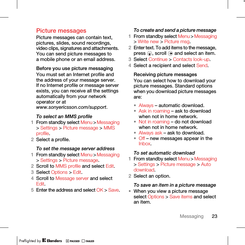 23MessagingPicture messages Picture messages can contain text, pictures, slides, sound recordings, video clips, signatures and attachments. You can send picture messages to a mobile phone or an email address.Before you use picture messaging You must set an Internet profile and the address of your message server. If no Internet profile or message server exists, you can receive all the settings automatically from your network operator or at www.sonyericsson.com/support.To select an MMS profile 1From standby select Menu &gt; Messaging &gt; Settings &gt; Picture message &gt; MMS profile.2Select a profile.To set the message server address 1From standby select Menu &gt; Messaging &gt; Settings &gt; Picture message.2Scroll to MMS profile and select Edit.3Select Options &gt; Edit.4Scroll to Message server and select Edit.5Enter the address and select OK &gt; Save.To create and send a picture message 1From standby select Menu &gt; Messaging &gt; Write new &gt; Picture msg.2Enter text. To add items to the message, press  , scroll   and select an item.3Select Continue &gt; Contacts look-up.4Select a recipient and select Send.Receiving picture messages You can select how to download your picture messages. Standard options when you download picture messages are:•Always – automatic download.•Ask in roaming – ask to download when not in home network.•Not in roaming – do not download when not in home network.•Always ask – ask to download.•Off – new messages appear in the Inbox.To set automatic download 1From standby select Menu &gt; Messaging &gt; Settings &gt; Picture message &gt; Auto download.2Select an option.To save an item in a picture message •When you view a picture message select Options &gt; Save items and select an item.