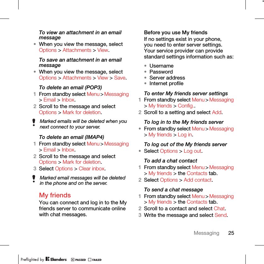 25MessagingTo view an attachment in an email message•When you view the message, select Options &gt; Attachments &gt; View.To save an attachment in an email message•When you view the message, select Options &gt; Attachments &gt; View &gt; Save.To delete an email (POP3) 1From standby select Menu &gt; Messaging &gt; Email &gt; Inbox.2Scroll to the message and select Options &gt; Mark for deletion.To delete an email (IMAP4) 1From standby select Menu &gt; Messaging &gt; Email &gt; Inbox.2Scroll to the message and select Options &gt; Mark for deletion.3Select Options &gt; Clear inbox.My friends You can connect and log in to the My friends server to communicate online with chat messages.Before you use My friends If no settings exist in your phone, you need to enter server settings. Your service provider can provide standard settings information such as:•Username•Password •Server address•Internet profileTo enter My friends server settings 1From standby select Menu &gt; Messaging &gt; My friends &gt; Config..2Scroll to a setting and select Add.To log in to the My friends server •From standby select Menu &gt; Messaging &gt; My friends &gt; Log in.To log out of the My friends server •Select Options &gt; Log out.To add a chat contact 1From standby select Menu &gt; Messaging &gt; My friends &gt; the Contacts tab.2Select Options &gt; Add contact.To send a chat message 1From standby select Menu &gt; Messaging &gt; My friends &gt; the Contacts tab.2Scroll to a contact and select Chat.3Write the message and select Send.Marked emails will be deleted when you next connect to your server.Marked email messages will be deleted in the phone and on the server.