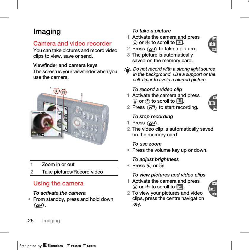 26 ImagingImagingCamera and video recorder You can take pictures and record video clips to view, save or send.Viewfinder and camera keys The screen is your viewfinder when you use the camera.Using the cameraTo activate the camera•From standby, press and hold down .To take a picture1Activate the camera and press  or   to scroll to  .2Press   to take a picture.3saved on the memory card. To record a video clip1Activate the camera and press  or   to scroll to  .2Press   to start recording.To stop recording1Press .2The video clip is automatically saved on the memory card.To use zoom•Press the volume key up or down.To adjust brightness•Press  or .To view pictures and video clips1Activate the camera and press  or   to scroll to  .2To view your pictures and video clips, press the centre navigation key.1Zoom in or out2Take pictures/Record video12Do not record with a strong light source in the background. Use a support or the self-timer to avoid a blurred picture.The picture is automatically 