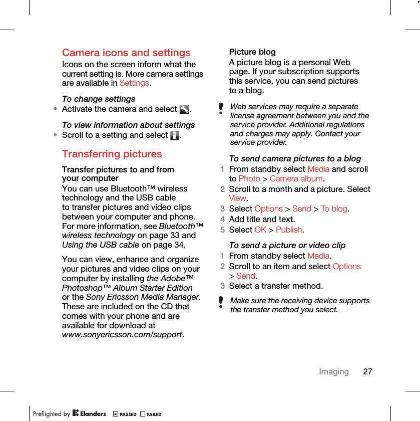 27ImagingCamera icons and settingsIcons on the screen inform what the current setting is. More camera settings are available in Settings. To change settings•Activate the camera and select  .To view information about settings•Scroll to a setting and select  .Transferring picturesTransfer pictures to and from your computerYou can use Bluetooth™ wireless technology and the USB cable to transfer pictures and video clips between your computer and phone. For more information, see Bluetooth™ wireless technology on page 33 and Using the USB cable on page 34.You can view, enhance and organize your pictures and video clips on your computer by installing the Adobe™ Photoshop™ Album Starter Edition or the Sony Ericsson Media Manager. These are included on the CD that comes with your phone and are available for download at www.sonyericsson.com/support.Picture blogA picture blog is a personal Web page. If your subscription supports this service, you can send pictures to a blog.To send camera pictures to a blog1From standby select Media and scroll to Photo &gt; Camera album.2Scroll to a month and a picture. Select View. 3Select Options &gt; Send &gt; To b lo g.4Add title and text.5Select OK &gt; Publish.To send a picture or video clip 1From standby select Media.2Scroll to an item and select Options &gt; Send.3Select a transfer method.Web services may require a separate license agreement between you and the service provider. Additional regulations and charges may apply. Contact your service provider.Make sure the receiving device supports the transfer method you select.