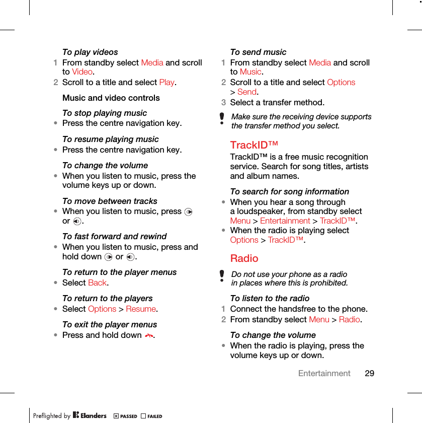 29EntertainmentTo play videos1From standby select Media and scroll to Video.2Scroll to a title and select Play.Music and video controlsTo stop playing music•Press the centre navigation key.To resume playing music•Press the centre navigation key.To change the volume•When you listen to music, press the volume keys up or down.To move between tracks•When you listen to music, press   or .To fast forward and rewind•When you listen to music, press and hold down   or  .To return to the player menus•Select Back.To return to the players•Select Options &gt; Resume.To exit the player menus•Press and hold down  .To send music1From standby select Media and scroll to Music.2Scroll to a title and select Options &gt; Send.3Select a transfer method.TrackID™TrackID™ is a free music recognition service. Search for song titles, artists and album names.To search for song information•When you hear a song through a loudspeaker, from standby select Menu &gt; Entertainment &gt; TrackID™.•When the radio is playing select Options &gt; TrackID™.Radio To listen to the radio1Connect the handsfree to the phone.2From standby select Menu &gt; Radio.To change the volume•When the radio is playing, press the volume keys up or down.Make sure the receiving device supports the transfer method you select.Do not use your phone as a radio in places where this is prohibited.